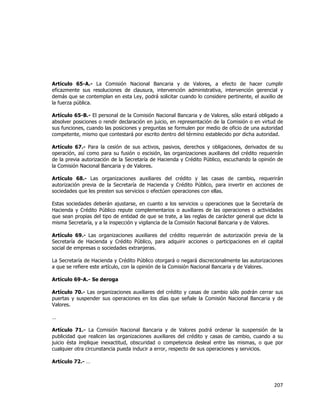  
	
  

Artículo 65-A.- La Comisión Nacional Bancaria y de Valores, a efecto de hacer cumplir
eficazmente sus resoluciones de clausura, intervención administrativa, intervención gerencial y
demás que se contemplan en esta Ley, podrá solicitar cuando lo considere pertinente, el auxilio de
la fuerza pública.
Artículo 65-B.- El personal de la Comisión Nacional Bancaria y de Valores, sólo estará obligado a
absolver posiciones o rendir declaración en juicio, en representación de la Comisión o en virtud de
sus funciones, cuando las posiciones y preguntas se formulen por medio de oficio de una autoridad
competente, mismo que contestará por escrito dentro del término establecido por dicha autoridad.
Artículo 67.- Para la cesión de sus activos, pasivos, derechos y obligaciones, derivados de su
operación, así como para su fusión o escisión, las organizaciones auxiliares del crédito requerirán
de la previa autorización de la Secretaría de Hacienda y Crédito Público, escuchando la opinión de
la Comisión Nacional Bancaria y de Valores.
Artículo 68.- Las organizaciones auxiliares del crédito y las casas de cambio, requerirán
autorización previa de la Secretaría de Hacienda y Crédito Público, para invertir en acciones de
sociedades que les presten sus servicios o efectúen operaciones con ellas.
Estas sociedades deberán ajustarse, en cuanto a los servicios u operaciones que la Secretaría de
Hacienda y Crédito Público repute complementarios o auxiliares de las operaciones o actividades
que sean propias del tipo de entidad de que se trate, a las reglas de carácter general que dicte la
misma Secretaría, y a la inspección y vigilancia de la Comisión Nacional Bancaria y de Valores.
Artículo 69.- Las organizaciones auxiliares del crédito requerirán de autorización previa de la
Secretaría de Hacienda y Crédito Público, para adquirir acciones o participaciones en el capital
social de empresas o sociedades extranjeras.
La Secretaría de Hacienda y Crédito Público otorgará o negará discrecionalmente las autorizaciones
a que se refiere este artículo, con la opinión de la Comisión Nacional Bancaria y de Valores.
Artículo 69-A.- Se deroga
Artículo 70.- Las organizaciones auxiliares del crédito y casas de cambio sólo podrán cerrar sus
puertas y suspender sus operaciones en los días que señale la Comisión Nacional Bancaria y de
Valores.
…
Artículo 71.- La Comisión Nacional Bancaria y de Valores podrá ordenar la suspensión de la
publicidad que realicen las organizaciones auxiliares del crédito y casas de cambio, cuando a su
juicio ésta implique inexactitud, obscuridad o competencia desleal entre las mismas, o que por
cualquier otra circunstancia pueda inducir a error, respecto de sus operaciones y servicios.
Artículo 72.- …

207	
  
	
  

 