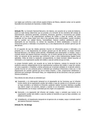  
	
  

Las reglas que conforme a este artículo expida el Banco de México, deberán contar con la opinión
favorable de la Secretaría de Hacienda y Crédito Público.
…
Artículo 74.- La Comisión Nacional Bancaria y de Valores, con acuerdo de su Junta de Gobierno,
podrá en todo tiempo determinar que se proceda a la remoción de los miembros del consejo de
administración, directores generales, comisarios, directores, gerentes y funcionarios que puedan
obligar con su firma a las organizaciones auxiliares de crédito o casas de cambio, así como
suspender de tres meses hasta cinco años a las personas antes mencionadas, cuando considere
que no cuenten con calidad técnica, honorabilidad, historial crediticio satisfactorio para el
desempeño de sus funciones, no reúnan los requisitos al efecto establecidos o incurran en
infracciones graves o reiteradas a la presente Ley o a las disposiciones de carácter general que de
ella deriven.
En el supuesto de que las citadas personas incurran en infracciones graves o reiteradas a la
presente Ley o a las disposiciones de carácter general que de ella deriven, la propia Comisión
Nacional Bancaria y de Valores podrá además, inhabilitarlas para desempeñar un empleo, cargo o
comisión dentro del sistema financiero mexicano, por el mismo periodo de tres meses hasta cinco
años, sin perjuicio de las sanciones que conforme a este u otros ordenamientos legales fueren
aplicables. Antes de dictar la resolución correspondiente, la citada Comisión deberá escuchar al
interesado y a la organización auxiliar del crédito o casa de cambio de que se trate.
La propia Comisión podrá, con acuerdo de su Junta de Gobierno, ordenar la remoción de los
auditores externos independientes de las organizaciones auxiliares del crédito o casas de cambio,
así como suspender o inhabilitar a dichas personas por el periodo señalado en el párrafo anterior,
cuando incurran en una conducta grave o reiterada que constituya infracciones a esta Ley o a las
disposiciones de carácter general que de la misma emanen, o bien, proporcionen dictámenes u
opiniones que contengan información falsa, con independencia de las sanciones a las que pudieran
hacerse acreedores.
Para efectos de este artículo se entenderá por:
a) Suspensión, a la interrupción temporal en el desempeño de las funciones que el infractor
tuviere dentro de la organización auxiliar del crédito o casa de cambio en el momento en que
se haya cometido o se detecte la infracción; pudiendo realizar funciones distintas a aquellas
que dieron origen a la sanción, siempre y cuando no se encuentren relacionados directa o
indirectamente con el cargo o actividad que dio origen a la suspensión.
b) Remoción, a la separación del infractor del empleo, cargo o comisión que tuviere en la
organización auxiliar del crédito o casa de cambio al momento en que se haya cometido o se
detecte la infracción.
c) Inhabilitación, al impedimento temporal en el ejercicio de un empleo, cargo o comisión dentro
del sistema financiero mexicano.
Artículo 75.- Se deroga

208	
  
	
  

 