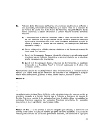  
	
  

IV.

Protección de los Intereses de los Usuarios. Sin perjuicio de las atribuciones conferidas a
otras autoridades, la Comisión Nacional Bancaria y de Valores velará por la protección de
los intereses del usuario final de los Medios de Disposición, incluyendo titulares de los
mismos y comercios. En adición a lo anterior, la Comisión Nacional Bancaria y de Valores
procurará:
a) La transparencia en el cobro de Comisiones, cuotas o cobros de cualquier clase tanto
por cada operación, que incluye cualquier tipo de facultad o prohibición contractual
bajo la cual se instrumenten éstos, como a nivel de reportes periódicos en la página de
Internet y también a la Comisión Nacional Bancaria y de Valores para su publicación
comparativa periódica;
b) Que no existan cobros múltiples, directos o indirectos, o por diversas personas por la
misma operación o concepto.
c) Que el nivel de cualesquier Cuotas de Intercambio o Comisiones sea adecuada para el
fomento del uso de Medios de Disposición y no sea discriminatorio, por la naturaleza,
tamaño y/o cualquier otra circunstancia.
d) Que el nivel de cualesquiera Cuotas, incluyendo las de Intercambio, no establezca
formalmente o en la práctica “pisos” o “mínimos” inadecuados en el cobro a los
comercios o Clientes.

Adicionalmente cualquier otra facultad prevista en este u otro ordenamiento, la Comisión Nacional
Bancaria y de Valores podrá requerir información de cualquiera de los participantes en cualquier
Red de Medios de Disposición, pudiendo, al efecto, solicitar y ejercer, medidas de apremio.
Artículo 6.- ...
...
...
...
Las atribuciones conferidas al Banco de México en los párrafos anteriores del presente artículo, se
entenderán otorgadas a la Comisión Nacional para la Protección y Defensa de los Usuarios de
Servicios Financieros respecto de las sociedades financieras de objeto múltiple no reguladas, las
sociedades financieras populares, las sociedades financieras comunitarias, las sociedades
cooperativas de ahorro y préstamo y las uniones de crédito.
...
Artículo 10 Bis 1.- En los créditos al consumo otorgados por Entidades, la terminación del
contrato podrá hacerse en cualquier momento por parte del Cliente acreditado, en cuyo caso la
relación jurídica derivada de los recursos previamente dispuestos, solo continuará en vigor para

20	
  
	
  

 