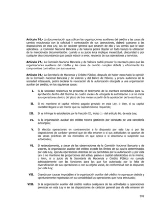 
	
  

Artículo 76.- La documentación que utilicen las organizaciones auxiliares del crédito y las casas de
cambio relacionada con la solicitud y contratación de sus operaciones, deberá sujetarse a las
disposiciones de esta Ley, las de carácter general que emanen de ella y las demás que le sean
aplicables. La Comisión Nacional Bancaria y de Valores podrá objetar en todo tiempo la utilización
de la mencionada documentación, cuando a su juicio ésta implique inexactitud, obscuridad o por
cualquier otra circunstancia que pueda inducir a error, respecto de sus operaciones y servicios.
Artículo 77.- La Comisión Nacional Bancaria y de Valores podrá proveer lo necesario para que las
organizaciones auxiliares del crédito y las casas de cambio cumplan debida y eficazmente los
compromisos contraídos con sus usuarios.
Artículo 78.- La Secretaría de Hacienda y Crédito Público, después de haber escuchado la opinión
de la Comisión Nacional Bancaria y de Valores y del Banco de México, y previa audiencia de la
sociedad interesada, podrá declarar la revocación de la autorización otorgada a una organización
auxiliar del crédito, en los siguientes casos:
I.

Si la sociedad respectiva no presenta el testimonio de la escritura constitutiva para su
aprobación dentro del término de cuatro meses de otorgada la autorización o si no inicia
sus operaciones dentro del plazo de tres meses a partir de la aprobación de la escritura;

II.

Si no mantiene el capital mínimo pagado previsto en esta Ley, o bien, si su capital
contable llegare a ser menor que su capital mínimo requerido;

III.

Si se infringe lo establecido por la fracción III, inciso 1.- del artículo 8o. de esta Ley;

IV.

Si la organización auxiliar del crédito hiciera gestiones por conducto de una cancillería
extranjera;

V.

Si efectúa operaciones en contravención a lo dispuesto por esta Ley o por las
disposiciones de carácter general que de ella emanen o si sus actividades se apartan de
las sanas prácticas de los mercados en que opera o si abandona o suspende sus
actividades;

VI.

Si reiteradamente, a pesar de las observaciones de la Comisión Nacional Bancaria y de
Valores, la organización auxiliar del crédito excede los límites de su pasivo determinados
por esta Ley, ejecuta operaciones distintas de las permitidas por la autorización y por esta
Ley o no mantiene las proporciones del activo, pasivo o capital establecidas en la misma;
o bien, si a juicio de la Secretaría de Hacienda y Crédito Público no cumple
adecuadamente con las funciones para las que fue autorizada por la falta de
diversificación de sus operaciones o con su objeto social, de conformidad con lo dispuesto
por esta Ley;

VII.

Cuando por causas imputables a la organización auxiliar del crédito no aparezcan debida y
oportunamente registradas en su contabilidad las operaciones que haya efectuado;

VIII.

Si la organización auxiliar del crédito realiza cualquiera de las actividades u operaciones
previstas en esta Ley o en las disposiciones de carácter general que de ella emanen sin

209	
  
	
  

 