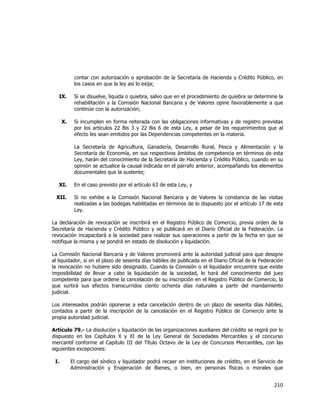  
	
  

contar con autorización o aprobación de la Secretaría de Hacienda y Crédito Público, en
los casos en que la ley así lo exija;
IX.

Si se disuelve, liquida o quiebra, salvo que en el procedimiento de quiebra se determine la
rehabilitación y la Comisión Nacional Bancaria y de Valores opine favorablemente a que
continúe con la autorización;

X.

Si incumplen en forma reiterada con las obligaciones informativas y de registro previstas
por los artículos 22 Bis 3 y 22 Bis 6 de esta Ley, a pesar de los requerimientos que al
efecto les sean emitidos por las Dependencias competentes en la materia.
La Secretaría de Agricultura, Ganadería, Desarrollo Rural, Pesca y Alimentación y la
Secretaría de Economía, en sus respectivos ámbitos de competencia en términos de esta
Ley, harán del conocimiento de la Secretaría de Hacienda y Crédito Público, cuando en su
opinión se actualice la causal indicada en el párrafo anterior, acompañando los elementos
documentales que la sustente;

XI.
XII.

En el caso previsto por el artículo 63 de esta Ley, y
Si no exhibe a la Comisión Nacional Bancaria y de Valores la constancia de las visitas
realizadas a las bodegas habilitadas en términos de lo dispuesto por el artículo 17 de esta
Ley.

La declaración de revocación se inscribirá en el Registro Público de Comercio, previa orden de la
Secretaría de Hacienda y Crédito Público y se publicará en el Diario Oficial de la Federación. La
revocación incapacitará a la sociedad para realizar sus operaciones a partir de la fecha en que se
notifique la misma y se pondrá en estado de disolución y liquidación.
La Comisión Nacional Bancaria y de Valores promoverá ante la autoridad judicial para que designe
al liquidador, si en el plazo de sesenta días hábiles de publicada en el Diario Oficial de la Federación
la revocación no hubiere sido designado. Cuando la Comisión o el liquidador encuentre que existe
imposibilidad de llevar a cabo la liquidación de la sociedad, lo hará del conocimiento del juez
competente para que ordene la cancelación de su inscripción en el Registro Público de Comercio, la
que surtirá sus efectos transcurridos ciento ochenta días naturales a partir del mandamiento
judicial.
Los interesados podrán oponerse a esta cancelación dentro de un plazo de sesenta días hábiles,
contados a partir de la inscripción de la cancelación en el Registro Público de Comercio ante la
propia autoridad judicial.
Artículo 79.- La disolución y liquidación de las organizaciones auxiliares del crédito se regirá por lo
dispuesto en los Capítulos X y XI de la Ley General de Sociedades Mercantiles y el concurso
mercantil conforme al Capítulo III del Título Octavo de la Ley de Concursos Mercantiles, con las
siguientes excepciones:
I.

El cargo del síndico y liquidador podrá recaer en instituciones de crédito, en el Servicio de
Administración y Enajenación de Bienes, o bien, en personas físicas o morales que

210	
  
	
  

 