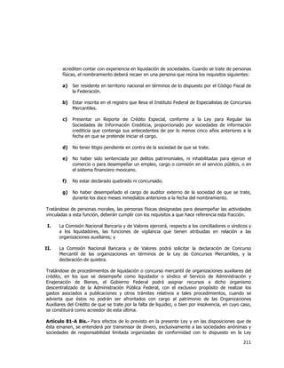  
	
  

acrediten contar con experiencia en liquidación de sociedades. Cuando se trate de personas
físicas, el nombramiento deberá recaer en una persona que reúna los requisitos siguientes:
a)

Ser residente en territorio nacional en términos de lo dispuesto por el Código Fiscal de
la Federación.

b)

Estar inscrita en el registro que lleva el Instituto Federal de Especialistas de Concursos
Mercantiles.

c)

Presentar un Reporte de Crédito Especial, conforme a la Ley para Regular las
Sociedades de Información Crediticia, proporcionado por sociedades de información
crediticia que contenga sus antecedentes de por lo menos cinco años anteriores a la
fecha en que se pretende iniciar el cargo.

d)

No tener litigio pendiente en contra de la sociedad de que se trate.

e)

No haber sido sentenciada por delitos patrimoniales, ni inhabilitadas para ejercer el
comercio o para desempeñar un empleo, cargo o comisión en el servicio público, o en
el sistema financiero mexicano.

f)

No estar declarado quebrado ni concursado.

g)

No haber desempeñado el cargo de auditor externo de la sociedad de que se trate,
durante los doce meses inmediatos anteriores a la fecha del nombramiento.

Tratándose de personas morales, las personas físicas designadas para desempeñar las actividades
vinculadas a esta función, deberán cumplir con los requisitos a que hace referencia esta fracción.
I.

La Comisión Nacional Bancaria y de Valores ejercerá, respecto a los conciliadores o síndicos y
a los liquidadores, las funciones de vigilancia que tienen atribuidas en relación a las
organizaciones auxiliares; y

II.

La Comisión Nacional Bancaria y de Valores podrá solicitar la declaración de Concurso
Mercantil de las organizaciones en términos de la Ley de Concursos Mercantiles, y la
declaración de quiebra.

Tratándose de procedimientos de liquidación o concurso mercantil de organizaciones auxiliares del
crédito, en los que se desempeñe como liquidador o síndico el Servicio de Administración y
Enajenación de Bienes, el Gobierno Federal podrá asignar recursos a dicho organismo
descentralizado de la Administración Pública Federal, con el exclusivo propósito de realizar los
gastos asociados a publicaciones y otros trámites relativos a tales procedimientos, cuando se
advierta que éstos no podrán ser afrontados con cargo al patrimonio de las Organizaciones
Auxiliares del Crédito de que se trate por la falta de liquidez, o bien por insolvencia, en cuyo caso,
se constituirá como acreedor de esta última.
Artículo 81-A Bis.- Para efectos de lo previsto en la presente Ley y en las disposiciones que de
ésta emanen, se entenderá por transmisor de dinero, exclusivamente a las sociedades anónimas y
sociedades de responsabilidad limitada organizadas de conformidad con lo dispuesto en la Ley

211	
  
	
  

 