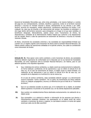  
	
  

General de Sociedades Mercantiles que, entre otras actividades, y de manera habitual y a cambio
del pago de una contraprestación, comisión, beneficio o ganancia, recibe en el territorio nacional
derechos o recursos en moneda nacional o divisas, directamente en sus oficinas o por cable,
facsímil, servicios de mensajería, medios electrónicos, transferencia electrónica de fondos o por
cualquier vía, para que de acuerdo a las instrucciones del remisor, los transfiera al extranjero, a
otro lugar dentro del territorio nacional o para entregarlos en el lugar en el que sean recibidos, al
beneficiario designado. Adicionalmente, podrán actuar como Transmisores de Dinero, las
dependencias y entidades de la Administración Pública Federal que conforme a las disposiciones
que las regulan, lleven a cabo las operaciones de transmisión de derechos o recursos en moneda
nacional o divisas.
Al efecto, únicamente las sociedades anónimas y las sociedades de responsabilidad limitada que
cuenten con un registro vigente como transmisor de dinero ante la Comisión Nacional Bancaria y de
Valores podrán realizar las operaciones señaladas en el párrafo anterior, las cuales se considerarán
como transmisión de fondos.
…
…
Artículo 81- B.- Para operar como centro cambiario y como transmisor de dinero, las sociedades
anónimas deberán organizarse de conformidad con lo dispuesto por la Ley General de Sociedades
Mercantiles, así como registrarse ante la Comisión Nacional Bancaria y de Valores, para lo cual
deberán ajustarse a los requisitos siguientes:
I.

Que, tratándose de centros cambiarios, su objeto social sea exclusivamente la realización,
en forma habitual y profesional, de las operaciones a que se refiere el artículo 81-A de
esta Ley. En el caso de transmisores de dinero, el objeto social no estará limitado a la
realización de las operaciones a que se refiere el artículo 81-A Bis de esta Ley, con
excepción de lo dispuesto en el artículo 81-A de la misma Ley.
En el caso de centros cambiarios, estas sociedades deberán agregar a su denominación
social la expresión "centro cambiario". Por su parte, los transmisores de dinero deberán
incluir en cualquier propaganda y anuncio, la referencia de que se trata de un "transmisor
de dinero".

II.

Que en sus estatutos sociales se prevea que, en la realización de su objeto, la sociedad
deberá ajustarse a lo previsto en la presente Ley y en las demás disposiciones aplicables.

III.

Que cuenten con establecimientos físicos destinados exclusivamente a la realización de su
objeto social.

IV.

Que acompañen a su solicitud la relación e información de las personas que directa o
indirectamente pretendan mantener una participación en el capital social del centro
cambiario o transmisor de dinero a registrar, la cual deberá contener el monto del capital
social que cada una de ellas suscribirá.

212	
  
	
  

 