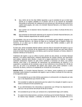  
	
  

V.

Que, dentro de los tres días hábiles siguientes a que la sociedad de que se trate haya
inscrito en el registro señalado en el artículo 128 de la Ley General de Sociedades
Mercantiles la transmisión de cualquiera de sus acciones por más del dos por ciento de su
capital social pagado, den aviso a la Comisión Nacional Bancaria y de Valores de dicha
transmisión.

VI.

Que cuenten con el dictamen técnico favorable a que se refiere el artículo 86 Bis de la
presente Ley.

VII.

Que presenten la información adicional que le requiera la Comisión Nacional Bancaria y de
Valores mediante disposiciones de carácter general.

Las sociedades a las que se les hubiere otorgado el mencionado registro deberán presentar a la
Comisión Nacional Bancaria y de Valores los datos de su inscripción ante el Registro Público de
Comercio, en un plazo que no deberá exceder de quince días hábiles contados a partir del
otorgamiento del mismo.
En todo caso, dichas sociedades deberán obtener cada tres años la renovación del registro a que se
refiere este artículo, en términos de las disposiciones de carácter general que para estos efectos
emita la Comisión Nacional Bancaria y de Valores, para la cual será necesario, al menos, obtener el
dictamen referido en la fracción VI.
Tratándose del registro a que se refiere el primer párrafo de este artículo, la Comisión Nacional
Bancaria y de Valores determinará, mediante disposiciones de carácter general, qué información
será pública, debiendo darle difusión a través de su página electrónica en Internet. El registro
contendrá anotaciones respecto de cada centro cambiario o transmisor de dinero, que podrán
referirse, entre otras, a la suspensión de operaciones, los procedimientos de clausura y a la
suspensión o cancelación de los contratos a que se hace referencia en los artículos 64 y 95 Bis de
esta Ley, así como a la cancelación del registro para operar como centro cambiario o como
transmisor de dinero, conforme a lo establecido en el artículo 81-D de esta Ley.
Artículo 81-D.- La Comisión Nacional Bancaria y de Valores, previa audiencia de la sociedad
interesada, podrá declarar la cancelación del registro a que se refiere el artículo 81-B de esta Ley,
en los siguientes casos:
I.

Si la sociedad de que se trate efectúa operaciones en contravención a lo dispuesto por esta
Ley o a las disposiciones que emanen de ella;

II.

Si la sociedad no realiza las operaciones para las cuales le fue otorgado el registro a que se
refiere el artículo 81-B de la presente Ley;

III.

Si sus administradores han intervenido en operaciones que infrinjan las disposiciones de
esta Ley o las que deriven del artículo 95 Bis de la misma;

IV.

Si la sociedad de que se trate, por conducto de su representante legal, así lo solicita;

V.

Si a pesar de las observaciones y acciones correctivas que la Comisión Nacional Bancaria y
de Valores haya realizado u ordenado, la sociedad reincide en el incumplimiento en lo

213	
  
	
  

 