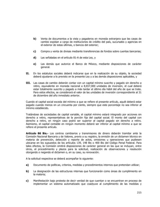  
	
  

b)

Venta de documentos a la vista y pagaderos en moneda extranjera que las casas de
cambio expidan a cargo de instituciones de crédito del país, sucursales y agencias en
el exterior de estas últimas, o bancos del exterior;

c)

Compra y venta de divisas mediante transferencias de fondos sobre cuentas bancarias;

d)

Las señaladas en el artículo 81-A de esta Ley, y

e)

Las demás que autorice el Banco de México, mediante disposiciones de carácter
general.

II.

En los estatutos sociales deberá indicarse que en la realización de su objeto, la sociedad
deberá ajustarse a lo previsto en la presente Ley y a las demás disposiciones aplicables, y

III.

Las casas de cambio deberán contar con un capital mínimo suscrito y pagado sin derecho a
retiro, equivalente en moneda nacional a 8,657,000 unidades de inversión, el cual deberá
estar totalmente suscrito y pagado a más tardar el último día hábil del año de que se trate.
Para estos efectos, se considerará el valor de las unidades de inversión correspondiente al 31
de diciembre del año inmediato anterior.

Cuando el capital social exceda del mínimo a que se refiere el presente artículo, aquél deberá estar
pagado cuando menos en un cincuenta por ciento, siempre que este porcentaje no sea inferior al
mínimo establecido.
Tratándose de sociedades de capital variable, el capital mínimo estará integrado por acciones sin
derecho a retiro, representativas de la porción fija del capital social. El monto del capital con
derecho a retiro, en ningún caso podrá ser superior al capital pagado sin derecho a retiro.
Asimismo, el capital contable en ningún momento deberá ser inferior al capital mínimo a que se
refiere el presente artículo.
Artículo 86 Bis.- Los centros cambiarios y transmisores de dinero deberán tramitar ante la
Comisión Nacional Bancaria y de Valores, previo a su registro, la emisión de un dictamen técnico en
materia de prevención, detección y reporte de actos, omisiones u operaciones que pudiesen
ubicarse en los supuestos de los artículos 139, 148 Bis o 400 Bis del Código Penal Federal. Para
tales efectos, la Comisión emitirá disposiciones de carácter general en las que se incluyan, entre
otros, el procedimiento y plazos para la solicitud, realización de observaciones y resolución
otorgando o negando el dictamen o, en su caso, su renovación.
A la solicitud respectiva se deberá acompañar lo siguiente:
a)

Documento de políticas, criterios, medidas y procedimientos internos que pretendan utilizar;

b)

La designación de las estructuras internas que funcionarán como áreas de cumplimiento en
la materia;

c)

Manifestación bajo protesta de decir verdad de que cuentan o se encuentran en proceso de
implementar un sistema automatizado que coadyuve al cumplimiento de las medidas y

215	
  
	
  

 
