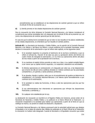 
	
  

procedimientos que se establezcan en las disposiciones de carácter general a que se refiere
el artículo 95 Bis de la presente Ley, y
d)

Lo demás previsto en las citadas disposiciones de carácter general.

Para la renovación de dicho dictamen la Comisión Nacional Bancaria y de Valores considerará el
cumplimiento que dichas sociedades den a lo dispuesto por el artículo 95 Bis de la presente Ley, así
como a las disposiciones de carácter general que de éste deriven.
En caso de que la solicitud de la sociedad de que se trate no sea resuelta en los plazos establecidos
en las citadas disposiciones, se entenderá que fue resuelta en sentido positivo.
Artículo 87.- La Secretaría de Hacienda y Crédito Público, con la opinión de la Comisión Nacional
Bancaria y de Valores y del Banco de México y previa audiencia de la sociedad interesada, podrá
declarar la revocación de la autorización a que se refiere este capítulo, en los siguientes casos:
I.

Si la sociedad respectiva no presenta el testimonio de la escritura constitutiva a que se
refiere el artículo 8o., fracción XI de esta Ley para su aprobación dentro del término de
cuatro meses de otorgada la autorización, o si no inicia sus operaciones dentro del plazo
de tres meses a partir de la aprobación de la escritura;

II.

Si no mantiene el capital mínimo previsto en esta Ley o bien, si su capital contable llegare
a ser menor que su capital mínimo requerido, o si suspende o abandona sus actividades;

III.

Si efectúa operaciones en contravención a lo dispuesto por esta Ley, a las disposiciones
que emanen de ella así como a políticas dictadas en materia cambiaria por las autoridades
competentes o, en general, a sanas prácticas cambiarias;

IV.

Si se disuelve, liquida o quiebra, salvo que en el procedimiento de quiebra se determine la
rehabilitación y la Comisión Nacional Bancaria y de Valores opine favorablemente a que
continúe con la autorización;

V.

Si la sociedad no realiza las funciones, ni lleva a cabo las operaciones para las que fue
autorizada;

VI.

Si sus administradores han intervenido en operaciones que infrinjan las disposiciones
financieras y cambiarias, y

VII.

En cualquier otro establecido por la Ley.

La declaración de revocación se inscribirá en el Registro Público de Comercio, previa orden de la
Secretaría de Hacienda y Crédito Público y se publicará en el Diario Oficial de la Federación. La
revocación incapacitará a la sociedad para realizar sus operaciones a partir de la fecha en que se
notifique la misma y se pondrá en estado de disolución y liquidación.
La Comisión Nacional Bancaria y de Valores promoverá ante la autoridad judicial para que designe
al liquidador si en el plazo de sesenta días hábiles de publicada en el Diario Oficial de la Federación
la revocación no hubiere sido designado. Cuando la Secretaría o el liquidador encuentre que existe

216	
  
	
  

 