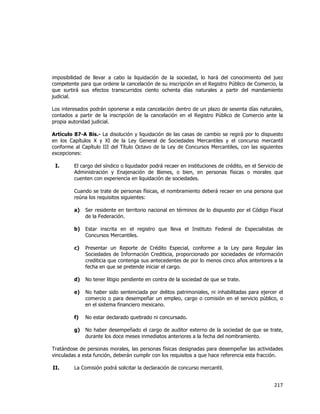  
	
  

imposibilidad de llevar a cabo la liquidación de la sociedad, lo hará del conocimiento del juez
competente para que ordene la cancelación de su inscripción en el Registro Público de Comercio, la
que surtirá sus efectos transcurridos ciento ochenta días naturales a partir del mandamiento
judicial.
Los interesados podrán oponerse a esta cancelación dentro de un plazo de sesenta días naturales,
contados a partir de la inscripción de la cancelación en el Registro Público de Comercio ante la
propia autoridad judicial.
Artículo 87-A Bis.- La disolución y liquidación de las casas de cambio se regirá por lo dispuesto
en los Capítulos X y XI de la Ley General de Sociedades Mercantiles y el concurso mercantil
conforme al Capítulo III del Título Octavo de la Ley de Concursos Mercantiles, con las siguientes
excepciones:
I.

El cargo del síndico o liquidador podrá recaer en instituciones de crédito, en el Servicio de
Administración y Enajenación de Bienes, o bien, en personas físicas o morales que
cuenten con experiencia en liquidación de sociedades.
Cuando se trate de personas físicas, el nombramiento deberá recaer en una persona que
reúna los requisitos siguientes:
a)

Ser residente en territorio nacional en términos de lo dispuesto por el Código Fiscal
de la Federación.

b)

Estar inscrita en el registro que lleva el Instituto Federal de Especialistas de
Concursos Mercantiles.

c)

Presentar un Reporte de Crédito Especial, conforme a la Ley para Regular las
Sociedades de Información Crediticia, proporcionado por sociedades de información
crediticia que contenga sus antecedentes de por lo menos cinco años anteriores a la
fecha en que se pretende iniciar el cargo.

d)

No tener litigio pendiente en contra de la sociedad de que se trate.

e)

No haber sido sentenciada por delitos patrimoniales, ni inhabilitadas para ejercer el
comercio o para desempeñar un empleo, cargo o comisión en el servicio público, o
en el sistema financiero mexicano.

f)

No estar declarado quebrado ni concursado.

g)

No haber desempeñado el cargo de auditor externo de la sociedad de que se trate,
durante los doce meses inmediatos anteriores a la fecha del nombramiento.

Tratándose de personas morales, las personas físicas designadas para desempeñar las actividades
vinculadas a esta función, deberán cumplir con los requisitos a que hace referencia esta fracción.
II.

La Comisión podrá solicitar la declaración de concurso mercantil.

217	
  
	
  

 