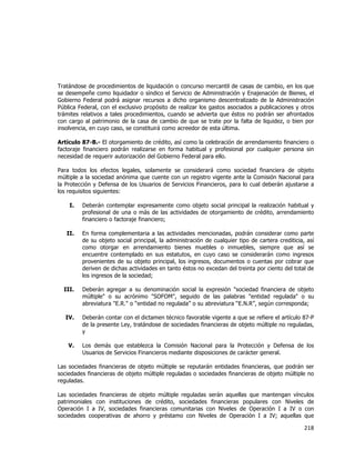  
	
  

Tratándose de procedimientos de liquidación o concurso mercantil de casas de cambio, en los que
se desempeñe como liquidador o síndico el Servicio de Administración y Enajenación de Bienes, el
Gobierno Federal podrá asignar recursos a dicho organismo descentralizado de la Administración
Pública Federal, con el exclusivo propósito de realizar los gastos asociados a publicaciones y otros
trámites relativos a tales procedimientos, cuando se advierta que éstos no podrán ser afrontados
con cargo al patrimonio de la casa de cambio de que se trate por la falta de liquidez, o bien por
insolvencia, en cuyo caso, se constituirá como acreedor de esta última.
Artículo 87-B.- El otorgamiento de crédito, así como la celebración de arrendamiento financiero o
factoraje financiero podrán realizarse en forma habitual y profesional por cualquier persona sin
necesidad de requerir autorización del Gobierno Federal para ello.
Para todos los efectos legales, solamente se considerará como sociedad financiera de objeto
múltiple a la sociedad anónima que cuente con un registro vigente ante la Comisión Nacional para
la Protección y Defensa de los Usuarios de Servicios Financieros, para lo cual deberán ajustarse a
los requisitos siguientes:
I.

Deberán contemplar expresamente como objeto social principal la realización habitual y
profesional de una o más de las actividades de otorgamiento de crédito, arrendamiento
financiero o factoraje financiero;

II.

En forma complementaria a las actividades mencionadas, podrán considerar como parte
de su objeto social principal, la administración de cualquier tipo de cartera crediticia, así
como otorgar en arrendamiento bienes muebles o inmuebles, siempre que así se
encuentre contemplado en sus estatutos, en cuyo caso se considerarán como ingresos
provenientes de su objeto principal, los ingresos, documentos o cuentas por cobrar que
deriven de dichas actividades en tanto éstos no excedan del treinta por ciento del total de
los ingresos de la sociedad;

III.

Deberán agregar a su denominación social la expresión "sociedad financiera de objeto
múltiple" o su acrónimo "SOFOM", seguido de las palabras "entidad regulada" o su
abreviatura "E.R." o “entidad no regulada” o su abreviatura “E.N.R”, según corresponda;

IV.

Deberán contar con el dictamen técnico favorable vigente a que se refiere el artículo 87-P
de la presente Ley, tratándose de sociedades financieras de objeto múltiple no reguladas,
y

V.

Los demás que establezca la Comisión Nacional para la Protección y Defensa de los
Usuarios de Servicios Financieros mediante disposiciones de carácter general.

Las sociedades financieras de objeto múltiple se reputarán entidades financieras, que podrán ser
sociedades financieras de objeto múltiple reguladas o sociedades financieras de objeto múltiple no
reguladas.
Las sociedades financieras de objeto múltiple reguladas serán aquellas que mantengan vínculos
patrimoniales con instituciones de crédito, sociedades financieras populares con Niveles de
Operación I a IV, sociedades financieras comunitarias con Niveles de Operación I a IV o con
sociedades cooperativas de ahorro y préstamo con Niveles de Operación I a IV; aquellas que

218	
  
	
  

 