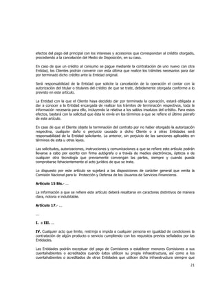  
	
  

efectos del pago del principal con los intereses y accesorios que correspondan al crédito otorgado,
procediendo a la cancelación del Medio de Disposición, en su caso.
En caso de que un crédito al consumo se pague mediante la contratación de uno nuevo con otra
Entidad, los Clientes podrán convenir con esta última que realice los trámites necesarios para dar
por terminado dicho crédito ante la Entidad original.
Será responsabilidad de la Entidad que solicite la cancelación de la operación el contar con la
autorización del titular o titulares del crédito de que se trate, debidamente otorgada conforme a lo
previsto en este artículo.
La Entidad con la que el Cliente haya decidido dar por terminada la operación, estará obligada a
dar a conocer a la Entidad encargada de realizar los trámites de terminación respectivos, toda la
información necesaria para ello, incluyendo la relativa a los saldos insolutos del crédito. Para estos
efectos, bastará con la solicitud que ésta le envíe en los términos a que se refiere el último párrafo
de este artículo.
En caso de que el Cliente objete la terminación del contrato por no haber otorgado la autorización
respectiva, cualquier daño o perjuicio causado a dicho Cliente o a otras Entidades será
responsabilidad de la Entidad solicitante. Lo anterior, sin perjuicio de las sanciones aplicables en
términos de esta u otras leyes.
Las solicitudes, autorizaciones, instrucciones y comunicaciones a que se refiere este artículo podrán
llevarse a cabo por escrito con firma autógrafa o a través de medios electrónicos, ópticos o de
cualquier otra tecnología que previamente convengan las partes, siempre y cuando pueda
comprobarse fehacientemente el acto jurídico de que se trate.
Lo dispuesto por este artículo se sujetará a las disposiciones de carácter general que emita la
Comisión Nacional para la Protección y Defensa de los Usuarios de Servicios Financieros.
Artículo 15 Bis.- ...
La información a que se refiere este artículo deberá resaltarse en caracteres distintivos de manera
clara, notoria e indubitable.
Artículo 17.- ...
...
I. a III. ...
IV. Cualquier acto que limite, restrinja o impida a cualquier persona en igualdad de condiciones la
contratación de algún producto o servicio cumpliendo con los requisitos previos señalados por las
Entidades.
Las Entidades podrán exceptuar del pago de Comisiones o establecer menores Comisiones a sus
cuentahabientes o acreditados cuando éstos utilicen su propia infraestructura, así como a los
cuentahabientes o acreditados de otras Entidades que utilicen dicha infraestructura siempre que

21	
  
	
  

 