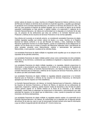  
	
  

emitan valores de deuda a su cargo, inscritos en el Registro Nacional de Valores conforme a la Ley
del Mercado de Valores en términos de lo previsto en el párrafo siguiente; y aquellas que obtengan
la aprobación de la Comisión Nacional Bancaria y de Valores en términos del artículo 87-C Bis 1 de
esta Ley, para ajustarse al régimen de entidad regulada, que no se sitúen en alguno de los demás
supuestos contemplados en este párrafo; y estarán sujetas a la supervisión y vigilancia de la
Comisión Nacional Bancaria y de Valores de conformidad con lo dispuesto en el artículo 56 de esta
Ley, sin perjuicio de las atribuciones que esta Ley confiere a la Comisión Nacional para la
Protección y Defensa de los Usuarios de Servicios Financieros en las normas aplicables.
Para efectos de lo previsto en el párrafo anterior, se considerarán sociedades financieras de objeto
múltiple reguladas aquéllas que emitan valores de deuda a su cargo, inscritos en el Registro
Nacional de Valores conforme a la Ley del Mercado de Valores, o bien, tratándose de títulos
fiduciarios igualmente inscritos en el citado Registro, cuando el cumplimiento de las obligaciones en
relación con los títulos que se emitan al amparo del fideicomiso dependan total o parcialmente de
dicha sociedad, actuando como fideicomitente, cedente o administrador del patrimonio
fideicomitido, o como garante o avalista de los referidos títulos.
Las sociedades financieras de objeto múltiple no reguladas serán aquellas que no se ubiquen en los
supuestos de los párrafos anteriores.
Las sociedades financieras de objeto múltiple podrán actuar como comisionistas de otras entidades
financieras, en los términos y condiciones que establezca la legislación y disposiciones aplicables a
estas últimas.
Las sociedades financieras de objeto múltiple reguladas y no reguladas, deberán proporcionar la
información o documentación que les requieran en el ámbito de su competencia la Secretaría de
Hacienda y Crédito Público, la Comisión Nacional Bancaria y de Valores, el Banco de México y la
Comisión Nacional para la Protección y Defensa de los Usuarios de Servicios Financieros, dentro de
los plazos que tales autoridades señalen.
Las sociedades financieras de objeto múltiple no reguladas deberán proporcionar a la Comisión
Nacional para la Protección y Defensa de los Usuarios de Servicios Financieros, la información
agregada que ésta les requiera con fines estadísticos.
La Comisión Nacional Bancaria y de Valores, la Comisión Nacional para la Protección y Defensa de
los Usuarios de Servicios Financieros y el Banco de México, en ejercicio de sus atribuciones de
supervisión, inspección y vigilancia, podrán imponer multas de doscientos a dos mil días de salario
mínimo general vigente en el Distrito Federal en la fecha de la infracción, a las referidas
sociedades, cuando éstas se abstengan de proporcionar la información o documentación que cada
autoridad les requiera, en los plazos que se determinen, o bien, cuando la presenten de manera
incorrecta o de forma extemporánea.
Las sociedades financieras de objeto múltiple no reguladas estarán sujetas a la supervisión de la
Comisión Nacional Bancaria y de Valores, de conformidad con lo dispuesto por el segundo párrafo
del artículo 56 de esta Ley, para lo cual, la mencionada Comisión tomará como base la información
a que se refiere el segundo párrafo del artículo 87 –K de la misma Ley.

219	
  
	
  

 