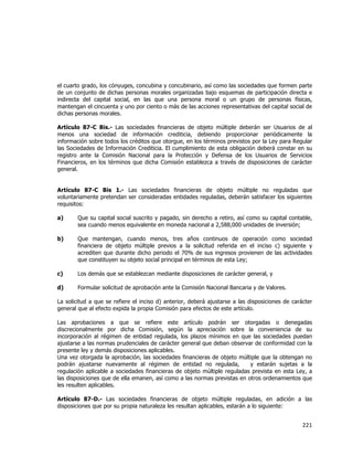  
	
  

el cuarto grado, los cónyuges, concubina y concubinario, así como las sociedades que formen parte
de un conjunto de dichas personas morales organizadas bajo esquemas de participación directa e
indirecta del capital social, en las que una persona moral o un grupo de personas físicas,
mantengan el cincuenta y uno por ciento o más de las acciones representativas del capital social de
dichas personas morales.
Artículo 87-C Bis.- Las sociedades financieras de objeto múltiple deberán ser Usuarios de al
menos una sociedad de información crediticia, debiendo proporcionar periódicamente la
información sobre todos los créditos que otorgue, en los términos previstos por la Ley para Regular
las Sociedades de Información Crediticia. El cumplimiento de esta obligación deberá constar en su
registro ante la Comisión Nacional para la Protección y Defensa de los Usuarios de Servicios
Financieros, en los términos que dicha Comisión establezca a través de disposiciones de carácter
general.
Artículo 87-C Bis 1.- Las sociedades financieras de objeto múltiple no reguladas que
voluntariamente pretendan ser consideradas entidades reguladas, deberán satisfacer los siguientes
requisitos:
a)

Que su capital social suscrito y pagado, sin derecho a retiro, así como su capital contable,
sea cuando menos equivalente en moneda nacional a 2,588,000 unidades de inversión;

b)

Que mantengan, cuando menos, tres años continuos de operación como sociedad
financiera de objeto múltiple previos a la solicitud referida en el inciso c) siguiente y
acrediten que durante dicho periodo el 70% de sus ingresos provienen de las actividades
que constituyen su objeto social principal en términos de esta Ley;

c)

Los demás que se establezcan mediante disposiciones de carácter general, y

d)

Formular solicitud de aprobación ante la Comisión Nacional Bancaria y de Valores.

La solicitud a que se refiere el inciso d) anterior, deberá ajustarse a las disposiciones de carácter
general que al efecto expida la propia Comisión para efectos de este artículo.
Las aprobaciones a que se refiere este artículo podrán ser otorgadas o denegadas
discrecionalmente por dicha Comisión, según la apreciación sobre la conveniencia de su
incorporación al régimen de entidad regulada, los plazos mínimos en que las sociedades puedan
ajustarse a las normas prudenciales de carácter general que deban observar de conformidad con la
presente ley y demás disposiciones aplicables.
Una vez otorgada la aprobación, las sociedades financieras de objeto múltiple que la obtengan no
podrán ajustarse nuevamente al régimen de entidad no regulada,
y estarán sujetas a la
regulación aplicable a sociedades financieras de objeto múltiple reguladas prevista en esta Ley, a
las disposiciones que de ella emanen, así como a las normas previstas en otros ordenamientos que
les resulten aplicables.
Artículo 87-D.- Las sociedades financieras de objeto múltiple reguladas, en adición a las
disposiciones que por su propia naturaleza les resultan aplicables, estarán a lo siguiente:

221	
  
	
  

 