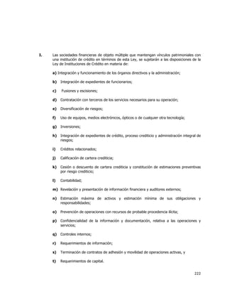  
	
  

I.

Las sociedades financieras de objeto múltiple que mantengan vínculos patrimoniales con
una institución de crédito en términos de esta Ley, se sujetarán a las disposiciones de la
Ley de Instituciones de Crédito en materia de:
a) Integración y funcionamiento de los órganos directivos y la administración;
b)

Integración de expedientes de funcionarios;

c)

Fusiones y escisiones;

d)

Contratación con terceros de los servicios necesarios para su operación;

e)

Diversificación de riesgos;

f)

Uso de equipos, medios electrónicos, ópticos o de cualquier otra tecnología;

g)

Inversiones;

h)

Integración de expedientes de crédito, proceso crediticio y administración integral de
riesgos;

i)

Créditos relacionados;

j)

Calificación de cartera crediticia;

k)

Cesión o descuento de cartera crediticia y constitución de estimaciones preventivas
por riesgo crediticio;

l)

Contabilidad;

m) Revelación y presentación de información financiera y auditores externos;
n)

Estimación máxima de activos y estimación mínima de sus obligaciones y
responsabilidades;

o)

Prevención de operaciones con recursos de probable procedencia ilícita;

p)

Confidencialidad de la información y documentación, relativa a las operaciones y
servicios;

q)

Controles internos;

r)

Requerimientos de información;

s)

Terminación de contratos de adhesión y movilidad de operaciones activas, y

t)

Requerimientos de capital.

222	
  
	
  

 