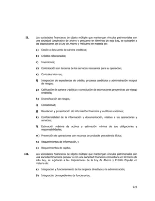  
	
  

II.

Las sociedades financieras de objeto múltiple que mantengan vínculos patrimoniales con
una sociedad cooperativa de ahorro y préstamo en términos de esta Ley, se sujetarán a
las disposiciones de la Ley de Ahorro y Préstamo en materia de:
a)

Cesión o descuento de cartera crediticia;

b)

Créditos relacionados;

c)

Inversiones;

d)

Contratación con terceros de los servicios necesarios para su operación;

e)

Controles internos;

f)

Integración de expedientes de crédito, procesos crediticios y administración integral
de riesgos;

g)

Calificación de cartera crediticia y constitución de estimaciones preventivas por riesgo
crediticio;

h)

Diversificación de riesgos;

i)

Contabilidad;

j)

Revelación y presentación de información financiera y auditores externos;

k)

Confidencialidad de la información y documentación, relativa a las operaciones y
servicios;

l)

Estimación máxima de activos y estimación mínima de sus obligaciones y
responsabilidades;

m) Prevención de operaciones con recursos de probable procedencia ilícita;
n)
o)
III.

Requerimientos de información, y
Requerimientos de capital.

Las sociedades financieras de objeto múltiple que mantengan vínculos patrimoniales con
una sociedad financiera popular o con una sociedad financiera comunitaria en términos de
esta Ley, se sujetarán a las disposiciones de la Ley de Ahorro y Crédito Popular en
materia de:
a)

Integración y funcionamiento de los órganos directivos y la administración;

b)

Integración de expedientes de funcionarios;

223	
  
	
  

 