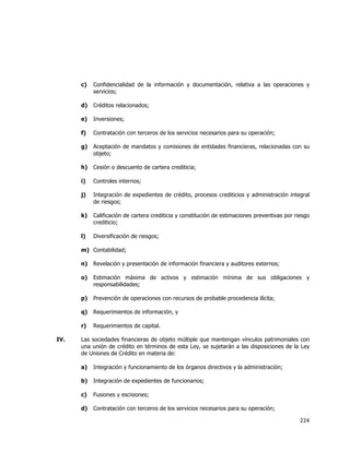  
	
  

c)

Confidencialidad de la información y documentación, relativa a las operaciones y
servicios;

d)

Créditos relacionados;

e)

Inversiones;

f)

Contratación con terceros de los servicios necesarios para su operación;

g)

Aceptación de mandatos y comisiones de entidades financieras, relacionadas con su
objeto;

h)

Cesión o descuento de cartera crediticia;

i)

Controles internos;

j)

Integración de expedientes de crédito, procesos crediticios y administración integral
de riesgos;

k)

Calificación de cartera crediticia y constitución de estimaciones preventivas por riesgo
crediticio;

l)

Diversificación de riesgos;

m) Contabilidad;
n)
o)

Estimación máxima de activos y estimación mínima de sus obligaciones y
responsabilidades;

p)

Prevención de operaciones con recursos de probable procedencia ilícita;

q)

Requerimientos de información, y

r)
IV.

Revelación y presentación de información financiera y auditores externos;

Requerimientos de capital.

Las sociedades financieras de objeto múltiple que mantengan vínculos patrimoniales con
una unión de crédito en términos de esta Ley, se sujetarán a las disposiciones de la Ley
de Uniones de Crédito en materia de:
a)

Integración y funcionamiento de los órganos directivos y la administración;

b)

Integración de expedientes de funcionarios;

c)

Fusiones y escisiones;

d)

Contratación con terceros de los servicios necesarios para su operación;

224	
  
	
  

 