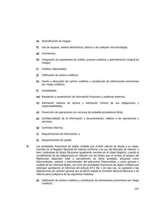 
	
  

e)

Diversificación de riesgos;

f)

Uso de equipos, medios electrónicos, ópticos o de cualquier otra tecnología;

g)

Inversiones;

h)

Integración de expedientes de crédito, proceso crediticio y administración integral de
riesgos;

i)

Créditos relacionados;

j)

Calificación de cartera crediticia;

k)

Cesión o descuento de cartera crediticia y constitución de estimaciones preventivas
por riesgo crediticio;

l)

Contabilidad;

m) Revelación y presentación de información financiera y auditores externos;
n)
o)

Prevención de operaciones con recursos de probable procedencia ilícita;

p)

Confidencialidad de la información y documentación, relativa a las operaciones y
servicios;

q)

Controles internos;

r)

Requerimientos de información; y

s)
V.

Estimación máxima de activos y estimación mínima de sus obligaciones y
responsabilidades;

Requerimientos de capital.

Las sociedades financieras de objeto múltiple que emitan valores de deuda a su cargo,
inscritos en el Registro Nacional de Valores conforme a la Ley del Mercado de Valores, o
bien, tratándose de títulos fiduciarios igualmente inscritos en el citado Registro, cuando el
cumplimiento de las obligaciones en relación con los títulos que se emitan al amparo del
fideicomiso dependan total o parcialmente de dicha sociedad, actuando como
fideicomitente, cedente o administrador del patrimonio fideicomitido, o como garante o
avalista de los referidos títulos; así como las sociedades financieras de objeto múltiple que
obtengan aprobación en términos del artículo 87-C Bis 1 de esta Ley, se sujetarán a las
disposiciones de carácter general que al efecto expida la Comisión Nacional Bancaria y de
Valores para cualquiera de las siguientes materias:
a)

Calificación de cartera crediticia y constitución de estimaciones preventivas por riesgo
crediticio;

225	
  
	
  

 