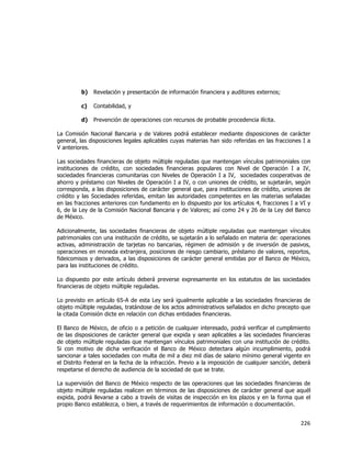  
	
  

b)

Revelación y presentación de información financiera y auditores externos;

c)

Contabilidad, y

d)

Prevención de operaciones con recursos de probable procedencia ilícita.

La Comisión Nacional Bancaria y de Valores podrá establecer mediante disposiciones de carácter
general, las disposiciones legales aplicables cuyas materias han sido referidas en las fracciones I a
V anteriores.
Las sociedades financieras de objeto múltiple reguladas que mantengan vínculos patrimoniales con
instituciones de crédito, con sociedades financieras populares con Nivel de Operación I a IV,
sociedades financieras comunitarias con Niveles de Operación I a IV, sociedades cooperativas de
ahorro y préstamo con Niveles de Operación I a IV, o con uniones de crédito, se sujetarán, según
corresponda, a las disposiciones de carácter general que, para instituciones de crédito, uniones de
crédito y las Sociedades referidas, emitan las autoridades competentes en las materias señaladas
en las fracciones anteriores con fundamento en lo dispuesto por los artículos 4, fracciones I a VI y
6, de la Ley de la Comisión Nacional Bancaria y de Valores; así como 24 y 26 de la Ley del Banco
de México.
Adicionalmente, las sociedades financieras de objeto múltiple reguladas que mantengan vínculos
patrimoniales con una institución de crédito, se sujetarán a lo señalado en materia de: operaciones
activas, administración de tarjetas no bancarias, régimen de admisión y de inversión de pasivos,
operaciones en moneda extranjera, posiciones de riesgo cambiario, préstamo de valores, reportos,
fideicomisos y derivados, a las disposiciones de carácter general emitidas por el Banco de México,
para las instituciones de crédito.
Lo dispuesto por este artículo deberá preverse expresamente en los estatutos de las sociedades
financieras de objeto múltiple reguladas.
Lo previsto en artículo 65-A de esta Ley será igualmente aplicable a las sociedades financieras de
objeto múltiple reguladas, tratándose de los actos administrativos señalados en dicho precepto que
la citada Comisión dicte en relación con dichas entidades financieras.
El Banco de México, de oficio o a petición de cualquier interesado, podrá verificar el cumplimiento
de las disposiciones de carácter general que expida y sean aplicables a las sociedades financieras
de objeto múltiple reguladas que mantengan vínculos patrimoniales con una institución de crédito.
Si con motivo de dicha verificación el Banco de México detectara algún incumplimiento, podrá
sancionar a tales sociedades con multa de mil a diez mil días de salario mínimo general vigente en
el Distrito Federal en la fecha de la infracción. Previo a la imposición de cualquier sanción, deberá
respetarse el derecho de audiencia de la sociedad de que se trate.
La supervisión del Banco de México respecto de las operaciones que las sociedades financieras de
objeto múltiple reguladas realicen en términos de las disposiciones de carácter general que aquél
expida, podrá llevarse a cabo a través de visitas de inspección en los plazos y en la forma que el
propio Banco establezca, o bien, a través de requerimientos de información o documentación.

226	
  
	
  

 