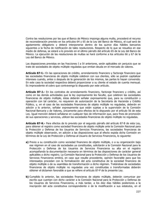  
	
  

Contra las resoluciones por las que el Banco de México imponga alguna multa, procederá el recurso
de reconsideración previsto en los artículos 64 y 65 de la Ley del Banco de México, el cual será de
agotamiento obligatorio y deberá interponerse dentro de los quince días hábiles bancarios
siguientes a la fecha de notificación de tales resoluciones. Respecto de lo que se resuelva en ese
medio de defensa, se estará a lo previsto en el último párrafo del artículo 65 de la Ley del Banco de
México. La ejecución de las resoluciones de multas se hará conforme a los artículos 66 y 67 de la
Ley del Banco de México.
Las disposiciones previstas en las fracciones I a IV anteriores, serán aplicables sin perjuicio que se
trate de sociedades de objeto múltiple reguladas que emitan deuda en el mercado de valores.
Artículo 87-I.- En las operaciones de crédito, arrendamiento financiero y factoraje financiero que
las sociedades financieras de objeto múltiple celebren con sus clientes, sólo se podrán capitalizar
intereses cuando, antes o después de la generación de los mismos, las partes lo hayan convenido.
En este caso la sociedad respectiva deberá proporcionar a su cliente el estado de cuenta mensual.
Es improcedente el cobro que contravenga lo dispuesto por este artículo.
Artículo 87-J.- En los contratos de arrendamiento financiero, factoraje financiero y crédito, así
como en las demás actividades que la ley expresamente les faculte, que celebren las sociedades
financieras de objeto múltiple, éstas deberán señalar expresamente que, para su constitución y
operación con tal carácter, no requieren de autorización de la Secretaría de Hacienda y Crédito
Público, y, en el caso de las sociedades financieras de objeto múltiple no reguladas, deberán en
adición a lo anterior, señalar expresamente que están sujetas a la supervisión de la Comisión
Nacional Bancaria y de Valores, únicamente para efectos de lo dispuesto por el artículo 56 de esta
Ley. Igual mención deberá señalarse en cualquier tipo de información que, para fines de promoción
de sus operaciones y servicios, utilicen las sociedades financieras de objeto múltiple no reguladas.
Artículo 87-K.- Para efectos de lo previsto por el segundo párrafo del artículo 87-B de esta Ley,
para obtener el registro como sociedad financiera de objeto múltiple ante la Comisión Nacional para
la Protección y Defensa de los Usuarios de Servicios Financieros, las sociedades financieras de
objeto múltiple observarán, en adición a las disposiciones que al efecto expida dicha Comisión en
términos de la Ley de Protección y Defensa al Usuario de Servicios Financieros, lo siguiente:
a) Previo a su constitución como sociedad financiera de objeto múltiple, o a su organización bajo
ese régimen en el caso de sociedades ya constituidas, solicitarán a la Comisión Nacional para la
Protección y Defensa de los Usuarios de Servicios Financieros su alta en el registro
acompañando la documentación necesaria en términos de las disposiciones de carácter general
aplicables a dicho registro. La Comisión Nacional para la Protección y Defensa de los Usuarios de
Servicios Financieros emitirá, en caso que resulte procedente, opinión favorable para que los
interesados procedan con la formalización del acta constitutiva de la sociedad financiera de
objeto múltiple o de su asamblea de transformación a dicho régimen. Tratándose de sociedades
financieras de objeto múltiple no reguladas una vez constituidas o transformadas deberán
obtener el dictamen favorable a que se refiere el artículo 87-P de la presente Ley.
b) Cumplido lo anterior, las sociedades financieras de objeto múltiple, deberán comunicar por
escrito que cuentan con dicho carácter a la Comisión Nacional para la Protección y Defensa de
los Usuarios de Servicios Financieros, a más tardar, a los diez días hábiles posteriores a la
inscripción del acta constitutiva correspondiente o de la modificación a sus estatutos, en el

227	
  
	
  

 