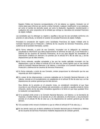  
	
  

Registro Público de Comercio correspondiente a fin de obtener su registro. Contarán con el
mismo plazo para informar por escrito a dicha Comisión, cualquier modificación a sus estatutos,
así como el cambio de domicilio social, así como la disolución, liquidación, transformación o
cualquiera otro acto corporativo de la entidad que extinga su naturaleza de sociedad financiera
de objeto múltiple.
Las sociedades que no obtengan su registro y aquéllas a las que les sea cancelado conforme a lo
previsto en este artículo, no tendrán el carácter de sociedad financiera de objeto múltiple.
Procederá la cancelación del registro como sociedades financieras de objeto múltiple ante la
Comisión Nacional para la Protección y Defensa de los Usuarios de Servicios Financieros, previa
audiencia de la sociedad interesada, cuando:
a) En forma reiterada, a juicio de esa Comisión, incumplan con la obligación de mantener
actualizada la información que deba proporcionarse en términos de esta Ley, la de Protección y
Defensa de los Usuarios de Servicios Financieros, de la Ley para Regular las Sociedades de
Información Crediticia en atención a lo previsto por el artículo 87-C Bis de esta Ley, y de las
disposiciones que de ellas emanen;
b) En forma reiterada, aquellas sociedades a las que les resulte aplicable incumplan con las
disposiciones a que se refiere el artículo 87-D de esta Ley, previa opinión que en ese sentido
emita la Comisión Nacional Bancaria y de Valores y comunique a la Comisión Nacional para la
Protección y Defensa de los Usuarios de Servicios Financieros;
c) En forma reiterada, a juicio de esa Comisión, omitan proporcionar la información que les sea
requerida por dicho organismo;
d) Si a pesar de las observaciones y acciones realizadas por la Comisión Nacional Bancaria y de
Valores, reincide en el incumplimiento a lo establecido en el artículo 95 Bis de esta Ley o en las
disposiciones de carácter general que de éste deriven.
Para efectos de lo previsto en el presente inciso, se considerará reincidente al que haya
incurrido en una infracción que hubiese sido sancionada y, en adición a aquella cometa la misma
infracción, dentro de los dos años inmediatos siguientes a la fecha en que haya quedado firme
la resolución correspondiente;
e) Si la sociedad omite enviar a la Comisión Nacional Bancaria y de Valores o a la Secretaría de
Hacienda y Crédito Público en el periodo de un año calendario, la información y documentación
prevista en el artículo 95 Bis de esta Ley y las disposiciones de carácter general que de éste
deriven;
f) Si la sociedad omite renovar el dictamen a que se refiere el artículo 87-P de esta Ley, y
g) En los demás casos que al efecto establezca la Comisión Nacional para la Protección y Defensa
de los Usuarios de Servicios Financieros mediante disposiciones de carácter general.

228	
  
	
  

 
