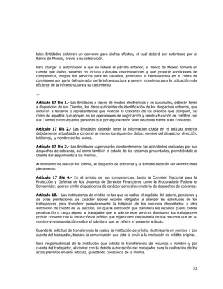  
	
  

tales Entidades celebren un convenio para dichos efectos, el cual deberá ser autorizado por el
Banco de México, previo a su celebración.
Para otorgar la autorización a que se refiere el párrafo anterior, el Banco de México tomará en
cuenta que dicho convenio no incluya cláusulas discriminatorias y que propicie condiciones de
competencia, mejore los servicios para los usuarios, promueva la transparencia en el cobro de
comisiones por parte del operador de la infraestructura y genere incentivos para la utilización más
eficiente de la infraestructura y su crecimiento.
...
Artículo 17 Bis 1.- Las Entidades a través de medios electrónicos y en sucursales, deberán tener
a disposición de sus Clientes, los datos suficientes de identificación de los despachos externos, que
incluirán a terceros o representantes que realicen la cobranza de los créditos que otorguen, así
como de aquellos que apoyen en las operaciones de negociación y reestructuración de créditos con
sus Clientes o con aquellas personas que por alguna razón sean deudores frente a las Entidades.
Artículo 17 Bis 2.- Las Entidades deberán tener la información citada en el artículo anterior
debidamente actualizada y contener al menos los siguientes datos: nombre del despacho, dirección,
teléfonos, y nombre de los socios.
Artículo 17 Bis 3.- Las Entidades supervisarán constantemente las actividades realizadas por sus
despachos de cobranza, así como también el estado de los reclamos presentados, permitiéndole al
Cliente dar seguimiento a los mismos.
Al momento de realizar los cobros, el despacho de cobranza y la Entidad deberán ser identificables
plenamente.
Artículo 17 Bis 4.- En el ámbito de sus competencias, tanto la Comisión Nacional para la
Protección y Defensa de los Usuarios de Servicios Financieros como la Procuraduría Federal el
Consumidor, podrán emitir disposiciones de carácter general en materia de despachos de cobranza.
Artículo 18.- Las instituciones de crédito en las que se realice el depósito del salario, pensiones y
de otras prestaciones de carácter laboral estarán obligadas a atender las solicitudes de los
trabajadores para transferir periódicamente la totalidad de los recursos depositados a otra
institución de crédito de su elección, sin que la institución que transfiera los recursos pueda cobrar
penalización o cargo alguno al trabajador que le solicite este servicio. Asimismo, los trabajadores
podrán convenir con la institución de crédito que elijan como destinataria de sus recursos que en su
nombre y representación realice el trámite a que se refiere el presente artículo.
Cuando la solicitud de transferencia la realice la institución de crédito destinataria en nombre y por
cuenta del trabajador, bastará la comunicación que ésta le envíe a la institución de crédito original.
Será responsabilidad de la institución que solicite la transferencia de recursos a nombre y por
cuenta del trabajador, el contar con la debida autorización del trabajador para la realización de los
actos previstos en este artículo, guardando constancia de la misma.

22	
  
	
  

 