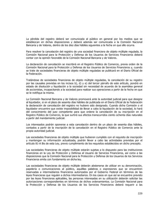  
	
  

La pérdida del registro deberá ser comunicada al público en general por los medios que se
establezcan en dichas disposiciones y deberá además ser comunicada a la Comisión Nacional
Bancaria y de Valores, dentro de los diez días hábiles siguientes a la fecha en que ello ocurra.
Para resolver la cancelación del registro de una sociedad financiera de objeto múltiple regulada, la
Comisión Nacional para la Protección y Defensa de los Usuarios de Servicios Financieros deberá
contar con la opinión favorable de la Comisión Nacional Bancaria y de Valores.
La declaración de cancelación se inscribirá en el Registro Público de Comercio, previa orden de la
Comisión Nacional para la Protección y Defensa de los Usuarios de Servicios Financieros y, cuando
se trate de sociedades financieras de objeto múltiple reguladas se publicará en el Diario Oficial de
la Federación.
Tratándose de sociedades financieras de objeto múltiple reguladas, la cancelación de su registro
por las causales previstas en los incisos b), d) y e) del tercer párrafo de este artículo, pondrá en
estado de disolución y liquidación a la sociedad sin necesidad de acuerdo de la asamblea general
de accionistas, incapacitando a la sociedad para realizar sus operaciones a partir de la fecha en que
se le notifique la misma.
La Comisión Nacional Bancaria y de Valores promoverá ante la autoridad judicial para que designe
al liquidador, si en el plazo de sesenta días hábiles de publicada en el Diario Oficial de la Federación
la declaración de cancelación del registro no hubiere sido designado. Cuando dicha Comisión o el
liquidador encuentre que existe imposibilidad de llevar a cabo la liquidación de la sociedad, lo hará
del conocimiento del juez competente para que ordene la cancelación de su inscripción en el
Registro Público de Comercio, la que surtirá sus efectos transcurridos ciento ochenta días naturales
a partir del mandamiento judicial.
Los interesados podrán oponerse a esta cancelación dentro de un plazo de sesenta días hábiles,
contados a partir de la inscripción de la cancelación en el Registro Público de Comercio ante la
propia autoridad judicial.
Las sociedades financieras de objeto múltiple que hubieren cumplido con el requisito de inscripción
y mantengan su información actualizada, podrán llevar a cabo las actividades previstas por el
artículo 81-A Bis de esta Ley, previo cumplimiento de los requisitos establecidos en dicho precepto.
Las sociedades financieras de objeto múltiple estarán sujetas a lo dispuesto para las instituciones
financieras en la Ley de Protección y Defensa al Usuario de Servicios Financieros, así como a las
disposiciones que la Comisión Nacional para la Protección y Defensa de los Usuarios de los Servicios
Financieros emita con fundamento en dicha ley.
Las sociedades financieras de objeto múltiple deberán abstenerse de utilizar en su denominación,
papelería o comunicaciones al público, aquéllas palabras o expresiones que se encuentren
reservadas a intermediarios financieros autorizados por el Gobierno Federal en términos de las
leyes financieras que regulen a dichos intermediarios. En los casos en que así se encuentre previsto
por las leyes financieras aplicables, las personas interesadas en su utilización deberán solicitar las
autorizaciones correspondientes en términos de dichos ordenamientos. La Comisión Nacional para
la Protección y Defensa de los Usuarios de los Servicios Financieros deberá requerir a las

229	
  
	
  

 