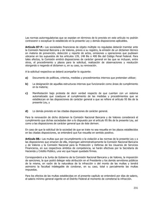  
	
  

Las normas autorregulatorias que se expidan en términos de lo previsto en este artículo no podrán
contravenir o exceptuar lo establecido en la presente Ley y demás disposiciones aplicables.
Artículo 87-P.- Las sociedades financieras de objeto múltiple no reguladas deberán tramitar ante
la Comisión Nacional Bancaria y de Valores, previo a su registro, la emisión de un dictamen técnico
en materia de prevención, detección y reporte de actos, omisiones u operaciones que pudiesen
ubicarse en los supuestos de los artículos 139, 148 Bis o 400 Bis del Código Penal Federal. Para
tales efectos, la Comisión emitirá disposiciones de carácter general en las que se incluyan, entre
otros, el procedimiento y plazos para la solicitud, realización de observaciones y resolución
otorgando o negando el dictamen o, en su caso, su renovación.
A la solicitud respectiva se deberá acompañar lo siguiente:
a)

Documento de políticas, criterios, medidas y procedimientos internos que pretendan utilizar;

b)

La designación de aquellas estructuras internas que funcionarán como áreas de cumplimiento
en la materia;

c)

Manifestación bajo protesta de decir verdad respecto de que cuentan con un sistema
automatizado que coadyuve al cumplimiento de las medidas y procedimientos que se
establezcan en las disposiciones de carácter general a que se refiere el artículo 95 Bis de la
presente Ley, y

d)

Lo demás previsto en las citadas disposiciones de carácter general.

Para la renovación de dicho dictamen la Comisión Nacional Bancaria y de Valores considerará el
cumplimiento que dichas sociedades den a lo dispuesto por el artículo 95 Bis de la presente Ley, así
como a las disposiciones de carácter general que de éste deriven.
En caso de que la solicitud de la sociedad de que se trate no sea resuelta en los plazos establecidos
en las citadas disposiciones, se entenderá que fue resuelta en sentido positivo.
Artículo 88.- Las multas que por incumplimiento o la violación a las normas de la presente Ley y a
las disposiciones que emanen de ella, impongan administrativamente la Comisión Nacional Bancaria
y de Valores y la Comisión Nacional para la Protección y Defensa de los Usuarios de Servicios
Financieros, en sus respectivos ámbitos de competencia, se harán efectivas por la Secretaría de
Hacienda y Crédito Público, una vez que hayan quedado firmes.
Corresponderá a la Junta de Gobierno de la Comisión Nacional Bancaria y de Valores, la imposición
de sanciones, la que podrá delegar esta atribución en el Presidente y los demás servidores públicos
de la misma, en razón de la naturaleza de la infracción o del monto de las multas y tendrá
asimismo la facultad indelegable de condonar, en su caso, total o parcialmente las multas
impuestas.
Para los efectos de las multas establecidas en el presente capítulo se entenderá por días de salario,
el salario mínimo general vigente en el Distrito Federal al momento de cometerse la infracción.

231	
  
	
  

 