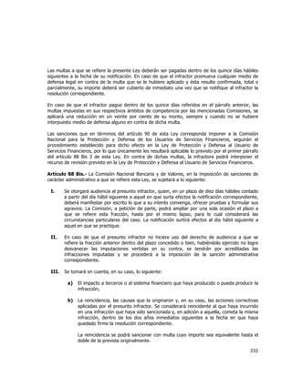  
	
  

Las multas a que se refiere la presente Ley deberán ser pagadas dentro de los quince días hábiles
siguientes a la fecha de su notificación. En caso de que el infractor promueva cualquier medio de
defensa legal en contra de la multa que se le hubiere aplicado y ésta resulte confirmada, total o
parcialmente, su importe deberá ser cubierto de inmediato una vez que se notifique al infractor la
resolución correspondiente.
En caso de que el infractor pague dentro de los quince días referidos en el párrafo anterior, las
multas impuestas en sus respectivos ámbitos de competencia por las mencionadas Comisiones, se
aplicará una reducción en un veinte por ciento de su monto, siempre y cuando no se hubiere
interpuesto medio de defensa alguno en contra de dicha multa.
Las sanciones que en términos del artículo 90 de esta Ley corresponda imponer a la Comisión
Nacional para la Protección y Defensa de los Usuarios de Servicios Financieros, seguirán el
procedimiento establecido para dicho efecto en la Ley de Protección y Defensa al Usuario de
Servicios Financieros, por lo que únicamente les resultará aplicable lo previsto por el primer párrafo
del artículo 88 Bis 3 de esta Ley. En contra de dichas multas, la infractora podrá interponer el
recurso de revisión previsto en la Ley de Protección y Defensa al Usuario de Servicios Financieros.
Artículo 88 Bis.- La Comisión Nacional Bancaria y de Valores, en la imposición de sanciones de
carácter administrativo a que se refiere esta Ley, se sujetará a lo siguiente:
I.

Se otorgará audiencia al presunto infractor, quien, en un plazo de diez días hábiles contado
a partir del día hábil siguiente a aquel en que surta efectos la notificación correspondiente,
deberá manifestar por escrito lo que a su interés convenga, ofrecer pruebas y formular sus
agravios. La Comisión, a petición de parte, podrá ampliar por una sola ocasión el plazo a
que se refiere esta fracción, hasta por el mismo lapso, para lo cual considerará las
circunstancias particulares del caso. La notificación surtirá efectos al día hábil siguiente a
aquel en que se practique.

II.

En caso de que el presunto infractor no hiciere uso del derecho de audiencia a que se
refiere la fracción anterior dentro del plazo concedido o bien, habiéndolo ejercido no logre
desvanecer las imputaciones vertidas en su contra, se tendrán por acreditadas las
infracciones imputadas y se procederá a la imposición de la sanción administrativa
correspondiente.

III.

Se tomará en cuenta, en su caso, lo siguiente:
a)

El impacto a terceros o al sistema financiero que haya producido o pueda producir la
infracción;

b)

La reincidencia, las causas que la originaron y, en su caso, las acciones correctivas
aplicadas por el presunto infractor. Se considerará reincidente al que haya incurrido
en una infracción que haya sido sancionada y, en adición a aquella, cometa la misma
infracción, dentro de los dos años inmediatos siguientes a la fecha en que haya
quedado firme la resolución correspondiente.
La reincidencia se podrá sancionar con multa cuyo importe sea equivalente hasta el
doble de la prevista originalmente.

232	
  
	
  

 