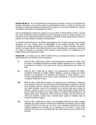  
	
  

Artículo 88 Bis 4.- En los procedimientos administrativos previstos en esta Ley se admitirán las
pruebas conducentes con los actos sujetos al procedimiento siempre y cuando las mismas sean
ofrecidas en el plazo del desahogo de la garantía de audiencia. En caso de la confesional a cargo de
autoridades, ésta deberá ser desahogada por escrito.
Una vez desahogado el derecho de audiencia a que se refiere el artículo 88 Bis, fracción I de esta
Ley o bien, presentado el escrito mediante el cual se interponga recurso de revisión, previsto en el
artículo 92 de este ordenamiento legal, únicamente se admitirán pruebas supervenientes, siempre y
cuando no se haya emitido la resolución correspondiente.
La Comisión Nacional Bancaria y de Valores podrá allegarse de los medios de prueba que considere
necesarios, así como acordar sobre la admisibilidad de las pruebas ofrecidas. Sólo podrán
rechazarse las pruebas aportadas por los interesados cuando no fuesen ofrecidas conforme a
derecho, no tengan relación con el fondo del asunto, sean improcedentes, innecesarias o contrarias
a la moral o al derecho. La valoración de las pruebas se hará conforme a lo establecido por el
Código Federal de Procedimientos Civiles.
Artículo 89.- Las multas a que se refiere el artículo 88 y que corresponde imponer a la Comisión
Nacional Bancaria y de Valores, serán las siguientes:
I.

Multa de 200 a 2,000 días de salario a las organizaciones auxiliares del crédito, casas
de cambio y sociedades financieras de objeto múltiple reguladas que no cumplan con
lo previsto por el artículo 70 de esta Ley así como las disposiciones que emanen de
éste;

II.

Multa de 200 a 2,000 días de salario a las organizaciones auxiliares del crédito,
sociedades financieras de objeto múltiple reguladas y casas de cambio que omitan
someter a la aprobación de la Secretaría de Hacienda y Crédito Público o de la
Comisión Nacional Bancaria y de Valores, según corresponda, su escritura constitutiva
o cualquier modificación a ésta;

III.

Multa de 200 a 2,000 días de salario, a las personas que contravengan lo dispuesto
por el artículo 8, fracción IV de este mismo ordenamiento legal. Las personas a las que
se les imponga multa por infringir lo dispuesto en dicha fracción tendrán un plazo de
tres meses contados a partir de la imposición de la referida multa para corregir tal
situación, vencido el cual, si no lo han hecho, podrá imponérseles nuevas sanciones
por tres tantos del importe de la multa anterior. La Comisión Nacional Bancaria y de
Valores podrá seguir imponiendo multas sucesivas al infractor por tres tantos de la
multa que anteceda, cuantas veces, vencidos plazos iguales al señalado, deje de
corregir la situación irregular;

IV.

Multa de 200 a 2,000 días de salario, a las sociedades financieras de objeto múltiple
reguladas que omitan informar respecto de la adquisición de acciones a que se refiere
el artículo 87-B Bis de esta Ley; así como a las sociedades financieras de objeto
múltiple reguladas que incumplan con lo dispuesto por la fracción I, inciso s) del
artículo 87-D de esta Ley y las disposiciones de carácter general a que se refiere dicho
precepto;

234	
  
	
  

 