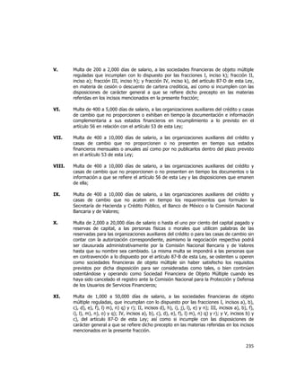  
	
  

V.

Multa de 200 a 2,000 días de salario, a las sociedades financieras de objeto múltiple
reguladas que incumplan con lo dispuesto por las fracciones I, inciso k); fracción II,
inciso a); fracción III, inciso h); y fracción IV, inciso k), del artículo 87-D de esta Ley,
en materia de cesión o descuento de cartera crediticia, así como si incumplen con las
disposiciones de carácter general a que se refiere dicho precepto en las materias
referidas en los incisos mencionados en la presente fracción;

VI.

Multa de 400 a 5,000 días de salario, a las organizaciones auxiliares del crédito y casas
de cambio que no proporcionen o exhiban en tiempo la documentación e información
complementaria a sus estados financieros en incumplimiento a lo previsto en el
artículo 56 en relación con el artículo 53 de esta Ley;

VII.

Multa de 400 a 10,000 días de salario, a las organizaciones auxiliares del crédito y
casas de cambio que no proporcionen o no presenten en tiempo sus estados
financieros mensuales o anuales así como por no publicarlos dentro del plazo previsto
en el artículo 53 de esta Ley;

VIII.

Multa de 400 a 10,000 días de salario, a las organizaciones auxiliares del crédito y
casas de cambio que no proporcionen o no presenten en tiempo los documentos o la
información a que se refiere el artículo 56 de esta Ley y las disposiciones que emanen
de ella;

IX.

Multa de 400 a 10,000 días de salario, a las organizaciones auxiliares del crédito y
casas de cambio que no acaten en tiempo los requerimientos que formulen la
Secretaría de Hacienda y Crédito Público, el Banco de México o la Comisión Nacional
Bancaria y de Valores;

X.

Multa de 2,000 a 20,000 días de salario o hasta el uno por ciento del capital pagado y
reservas de capital, a las personas físicas o morales que utilicen palabras de las
reservadas para las organizaciones auxiliares del crédito o para las casas de cambio sin
contar con la autorización correspondiente, asimismo la negociación respectiva podrá
ser clausurada administrativamente por la Comisión Nacional Bancaria y de Valores
hasta que su nombre sea cambiado. La misma multa se impondrá a las personas que
en contravención a lo dispuesto por el artículo 87-B de esta Ley, se ostenten u operen
como sociedades financieras de objeto múltiple sin haber satisfecho los requisitos
previstos por dicha disposición para ser consideradas como tales, o bien continúen
ostentándose y operando como Sociedad Financiera de Objeto Múltiple cuando les
haya sido cancelado el registro ante la Comisión Nacional para la Protección y Defensa
de los Usuarios de Servicios Financieros;

XI.

Multa de 1,000 a 50,000 días de salario, a las sociedades financieras de objeto
múltiple reguladas, que incumplan con lo dispuesto por las fracciones I, incisos a), b),
c), d), e), f), l) m), n) q) y r); II, incisos d), h), i), j), l), e) y n); III, incisos a), b), f),
i), l), m), n), o) y q); IV, incisos a), b), c), d), e), f), l) m), n) q) y r); y V, incisos b) y
c), del artículo 87-D de esta Ley; así como si incumple con las disposiciones de
carácter general a que se refiere dicho precepto en las materias referidas en los incisos
mencionados en la presente fracción.

235	
  
	
  

 