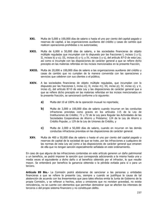  
	
  

XXI.

Multa de 5,000 a 100,000 días de salario o hasta el uno por ciento del capital pagado y
reservas de capital, a las organizaciones auxiliares del crédito y casas de cambio que
realicen operaciones prohibidas o no autorizadas;

XXII.

Multa de 6,000 a 50,000 días de salario, a las sociedades financieras de objeto
múltiple reguladas que incumplan con lo dispuesto por las fracciones I, incisos i) y t);
II, incisos b) y o); III, incisos d) y r); y IV, incisos i) y s), del artículo 87-D de esta Ley;
así como si incumple con las disposiciones de carácter general a que se refiere dicho
precepto en las materias referidas en los incisos mencionados en la presente fracción;

XXIII.

Multa de 20,000 a 100,000 días de salario a las organizaciones auxiliares del crédito y
casas de cambio que no cumplan de la manera convenida con las operaciones y
servicios que celebren con sus clientes o el público;

XXIV.

A las sociedades financieras de objeto múltiple reguladas, que incumplan con lo
dispuesto por las fracciones I, inciso o); II, inciso m); III, inciso p); IV, inciso o); y V,
inciso d), del artículo 87-D de esta Ley y las disposiciones de carácter general que a
que se refiere dicho precepto en las materias referidas en los incisos mencionados en
la presente fracción, se sancionará conforme a lo siguiente:

a)
b)

Multa de 3,000 a 100,000 días de salario cuando incurran en las conductas
infractoras previstas como graves en los artículos 115 de la Ley de
Instituciones de Crédito; 71 y 72 de la Ley para Regular las Actividades de las
Sociedades Cooperativas de Ahorro y Préstamo; 124 de la Ley de Ahorro y
Crédito Popular, y 129 de la Ley de Uniones de Crédito, y

c)
XXV.

Multa del 10 al 100% de la operación inusual no reportada;

Multa de 2,000 a 50,000 días de salario, cuando en incurran en las demás
conductas infractoras previstas en las disposiciones de carácter general.

Multa de 400 a 50,000 días de salario o hasta el uno por ciento del capital pagado y
reservas de capital de la sociedad de que se trate, por las infracciones a cualquiera de
las normas de esta Ley así como a las disposiciones de carácter general que emanen
de ella que no tengan sanción especialmente señalada en este ordenamiento.

En caso de que alguna de las infracciones contenidas en este artículo generen un daño patrimonial
o un beneficio, se podrá imponer la sanción que corresponda adicionando a la misma hasta una y
media veces el equivalente a dicho daño o al beneficio obtenido por el infractor, lo que resulte
mayor. Se entenderá por beneficio la ganancia obtenida o la pérdida evitada para sí o para un
tercero.
Artículo 89 Bis.- La Comisión podrá abstenerse de sancionar a las personas y entidades
financieras a que se refiere la presente Ley, siempre y cuando se justifique la causa de tal
abstención de acuerdo con los lineamientos que para tales efectos emita la Junta de Gobierno de la
propia Comisión, y se refieran a hechos, actos u omisiones que no revistan gravedad, no exista
reincidencia, no se cuente con elementos que permitan demostrar que se afecten los intereses de
terceros o del propio sistema financiero y no constituyan delito.

237	
  
	
  

 