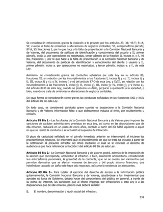  
	
  

Se considerarán infracciones graves la violación a lo previsto por los artículos 23; 38; 45-T; 51-A;
52; cuando se trate de omisiones o alteraciones de registros contables; 53, antepenúltimo párrafo;
87-A, 95, fracciones I, por lo que hace a la falta de presentación a la Comisión Nacional Bancaria y
de Valores, del documento de políticas de identificación y conocimiento del usuario y II, primer
párrafo, inciso a. por operaciones no reportadas, tercer párrafo de la fracción II, incisos e. y f., 95
Bis, fracciones I, por lo que hace a la falta de presentación a la Comisión Nacional Bancaria y de
Valores, del documento de políticas de identificación y conocimiento del cliente o usuario y II,
primer párrafo, inciso a. por operaciones no reportadas, y tercer párrafo, incisos e. y f., de esta
Ley.
Asimismo, se considerarán graves las conductas señaladas por esta Ley en su artículo 89,
fracciones XI, en relación con los incumplimientos a las fracciones I, incisos l) y n); II, incisos i) y
l); III, incisos l) y n); y IV, incisos l) y n) del artículo 87-D de esta Ley; y XVIII, en relación con los
incumplimientos a las fracciones I, inciso j); II, inciso g); III, inciso j); IV, inciso j); y V inciso a),
del artículo 87-D de esta Ley; cuando se produzca un daño, perjuicio o quebranto a la sociedad, o
bien, cuando se trate de omisiones o alteraciones de registros contables.
De igual forma se considerarán como graves las conductas señaladas en las fracciones XXII y XXIV
del artículo 89 de esta Ley.
En todo caso, se considerará conducta grave cuando se proporcione a la Comisión Nacional
Bancaria y de Valores información falsa o que dolosamente induzca al error, por ocultamiento u
omisión.
Artículo 89 Bis 1.- Las facultades de la Comisión Nacional Bancaria y de Valores para imponer las
sanciones de carácter administrativo previstas en esta Ley, así como en las disposiciones que de
ella emanen, caducará en un plazo de cinco años, contado a partir del día hábil siguiente a aquel
en que se realizó la conducta o se actualizó el supuesto de infracción.
El plazo de caducidad señalado en el párrafo inmediato anterior se interrumpirá al iniciarse los
procedimientos relativos. Se entenderá que el procedimiento de que se trata ha iniciado a partir de
la notificación al presunto infractor del oficio mediante el cual se le concede el derecho de
audiencia a que hace referencia la fracción I del artículo 88 Bis de esta Ley.
Artículo 89 Bis 2.- La Comisión Nacional Bancaria y de Valores podrá, además de la imposición de
la sanción que corresponda, amonestar al infractor, o bien, solamente amonestarlo, considerando
sus antecedentes personales, la gravedad de la conducta, que no se cuente con elementos que
permitan demostrar que se afectan intereses de terceros o del propio sistema financiero, que
habiéndose causado un daño este haya sido reparado, así como la existencia de atenuantes.
Artículo 89 Bis 3.- Para tutelar el ejercicio del derecho de acceso a la información pública
gubernamental, la Comisión Nacional Bancaria y de Valores, ajustándose a los lineamientos que
apruebe su Junta de Gobierno, deberá hacer del conocimiento del público en general, a través de
su portal de Internet, las sanciones que al efecto imponga por infracciones a esta Ley o a las
disposiciones que de ella emanen, para lo cual deberá señalar:
I.

El nombre, denominación o razón social del infractor;

238	
  
	
  

 