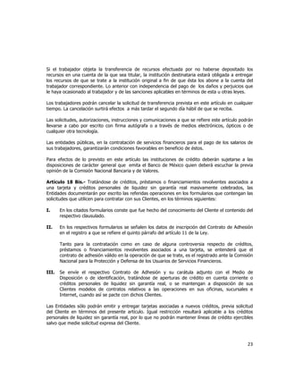  
	
  

Si el trabajador objeta la transferencia de recursos efectuada por no haberse depositado los
recursos en una cuenta de la que sea titular, la institución destinataria estará obligada a entregar
los recursos de que se trate a la institución original a fin de que ésta los abone a la cuenta del
trabajador correspondiente. Lo anterior con independencia del pago de los daños y perjuicios que
le haya ocasionado al trabajador y de las sanciones aplicables en términos de esta u otras leyes.
Los trabajadores podrán cancelar la solicitud de transferencia prevista en este artículo en cualquier
tiempo. La cancelación surtirá efectos a más tardar el segundo día hábil de que se reciba.
Las solicitudes, autorizaciones, instrucciones y comunicaciones a que se refiere este artículo podrán
llevarse a cabo por escrito con firma autógrafa o a través de medios electrónicos, ópticos o de
cualquier otra tecnología.
Las entidades públicas, en la contratación de servicios financieros para el pago de los salarios de
sus trabajadores, garantizarán condiciones favorables en beneficio de éstos.
Para efectos de lo previsto en este artículo las instituciones de crédito deberán sujetarse a las
disposiciones de carácter general que emita el Banco de México quien deberá escuchar la previa
opinión de la Comisión Nacional Bancaria y de Valores.
Artículo 18 Bis.- Tratándose de créditos, préstamos o financiamientos revolventes asociados a
una tarjeta y créditos personales de liquidez sin garantía real masivamente celebrados, las
Entidades documentarán por escrito las referidas operaciones en los formularios que contengan las
solicitudes que utilicen para contratar con sus Clientes, en los términos siguientes:
I.

En los citados formularios conste que fue hecho del conocimiento del Cliente el contenido del
respectivo clausulado.

II.

En los respectivos formularios se señalen los datos de inscripción del Contrato de Adhesión
en el registro a que se refiere el quinto párrafo del artículo 11 de la Ley.
Tanto para la contratación como en caso de alguna controversia respecto de créditos,
préstamos o financiamientos revolventes asociados a una tarjeta, se entenderá que el
contrato de adhesión válido en la operación de que se trate, es el registrado ante la Comisión
Nacional para la Protección y Defensa de los Usuarios de Servicios Financieros.

III.

Se envíe el respectivo Contrato de Adhesión y su carátula adjunto con el Medio de
Disposición o de identificación, tratándose de aperturas de crédito en cuenta corriente o
créditos personales de liquidez sin garantía real, o se mantengan a disposición de sus
Clientes modelos de contratos relativos a las operaciones en sus oficinas, sucursales e
Internet, cuando así se pacte con dichos Clientes.

Las Entidades sólo podrán emitir y entregar tarjetas asociadas a nuevos créditos, previa solicitud
del Cliente en términos del presente artículo. Igual restricción resultará aplicable a los créditos
personales de liquidez sin garantía real, por lo que no podrán mantener líneas de crédito ejercibles
salvo que medie solicitud expresa del Cliente.

23	
  
	
  

 