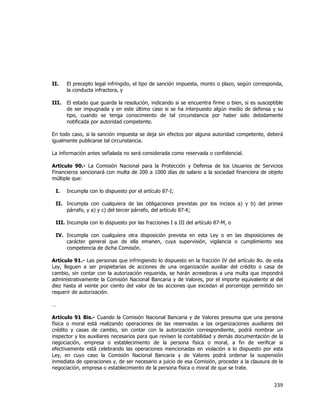  
	
  

II.

El precepto legal infringido, el tipo de sanción impuesta, monto o plazo, según corresponda,
la conducta infractora, y

III.

El estado que guarda la resolución, indicando si se encuentra firme o bien, si es susceptible
de ser impugnada y en este último caso si se ha interpuesto algún medio de defensa y su
tipo, cuando se tenga conocimiento de tal circunstancia por haber sido debidamente
notificada por autoridad competente.

En todo caso, si la sanción impuesta se deja sin efectos por alguna autoridad competente, deberá
igualmente publicarse tal circunstancia.
La información antes señalada no será considerada como reservada o confidencial.
Artículo 90.- La Comisión Nacional para la Protección y Defensa de los Usuarios de Servicios
Financieros sancionará con multa de 200 a 1000 días de salario a la sociedad financiera de objeto
múltiple que:
I.

Incumpla con lo dispuesto por el artículo 87-I;

II. Incumpla con cualquiera de las obligaciones previstas por los incisos a) y b) del primer
párrafo, y a) y c) del tercer párrafo, del artículo 87-K;
III. Incumpla con lo dispuesto por las fracciones I a III del artículo 87-M, o
IV. Incumpla con cualquiera otra disposición prevista en esta Ley o en las disposiciones de
carácter general que de ella emanen, cuya supervisión, vigilancia o cumplimiento sea
competencia de dicha Comisión.
Artículo 91.- Las personas que infringiendo lo dispuesto en la fracción IV del artículo 8o. de esta
Ley, lleguen a ser propietarias de acciones de una organización auxiliar del crédito o casa de
cambio, sin contar con la autorización requerida, se harán acreedoras a una multa que impondrá
administrativamente la Comisión Nacional Bancaria y de Valores, por el importe equivalente al del
diez hasta el veinte por ciento del valor de las acciones que excedan al porcentaje permitido sin
requerir de autorización.
…
Artículo 91 Bis.- Cuando la Comisión Nacional Bancaria y de Valores presuma que una persona
física o moral está realizando operaciones de las reservadas a las organizaciones auxiliares del
crédito y casas de cambio, sin contar con la autorización correspondiente, podrá nombrar un
inspector y los auxiliares necesarios para que revisen la contabilidad y demás documentación de la
negociación, empresa o establecimiento de la persona física o moral, a fin de verificar si
efectivamente está celebrando las operaciones mencionadas en violación a lo dispuesto por esta
Ley, en cuyo caso la Comisión Nacional Bancaria y de Valores podrá ordenar la suspensión
inmediata de operaciones y, de ser necesario a juicio de esa Comisión, proceder a la clausura de la
negociación, empresa o establecimiento de la persona física o moral de que se trate.

239	
  
	
  

 