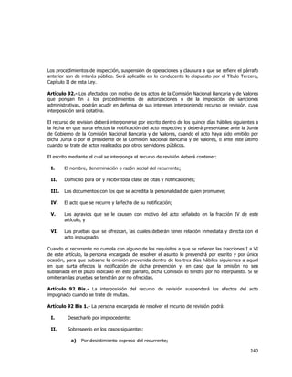  
	
  

Los procedimientos de inspección, suspensión de operaciones y clausura a que se refiere el párrafo
anterior son de interés público. Será aplicable en lo conducente lo dispuesto por el Título Tercero,
Capítulo II de esta Ley.
Artículo 92.- Los afectados con motivo de los actos de la Comisión Nacional Bancaria y de Valores
que pongan fin a los procedimientos de autorizaciones o de la imposición de sanciones
administrativas, podrán acudir en defensa de sus intereses interponiendo recurso de revisión, cuya
interposición será optativa.
El recurso de revisión deberá interponerse por escrito dentro de los quince días hábiles siguientes a
la fecha en que surta efectos la notificación del acto respectivo y deberá presentarse ante la Junta
de Gobierno de la Comisión Nacional Bancaria y de Valores, cuando el acto haya sido emitido por
dicha Junta o por el presidente de la Comisión Nacional Bancaria y de Valores, o ante este último
cuando se trate de actos realizados por otros servidores públicos.
El escrito mediante el cual se interponga el recurso de revisión deberá contener:
I.

El nombre, denominación o razón social del recurrente;

II.

Domicilio para oír y recibir toda clase de citas y notificaciones;

III.

Los documentos con los que se acredita la personalidad de quien promueve;

IV.

El acto que se recurre y la fecha de su notificación;

V.

Los agravios que se le causen con motivo del acto señalado en la fracción IV de este
artículo, y

VI.

Las pruebas que se ofrezcan, las cuales deberán tener relación inmediata y directa con el
acto impugnado.

Cuando el recurrente no cumpla con alguno de los requisitos a que se refieren las fracciones I a VI
de este artículo, la persona encargada de resolver el asunto lo prevendrá por escrito y por única
ocasión, para que subsane la omisión prevenida dentro de los tres días hábiles siguientes a aquel
en que surta efectos la notificación de dicha prevención y, en caso que la omisión no sea
subsanada en el plazo indicado en este párrafo, dicha Comisión lo tendrá por no interpuesto. Si se
omitieran las pruebas se tendrán por no ofrecidas.
Artículo 92 Bis.- La interposición del recurso de revisión suspenderá los efectos del acto
impugnado cuando se trate de multas.
Artículo 92 Bis 1.- La persona encargada de resolver el recurso de revisión podrá:
I.

Desecharlo por improcedente;

II.

Sobreseerlo en los casos siguientes:
a)

Por desistimiento expreso del recurrente;

240	
  
	
  

 