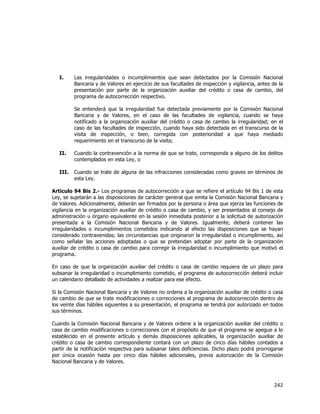  
	
  

I.

Las irregularidades o incumplimientos que sean detectados por la Comisión Nacional
Bancaria y de Valores en ejercicio de sus facultades de inspección y vigilancia, antes de la
presentación por parte de la organización auxiliar del crédito o casa de cambio, del
programa de autocorrección respectivo.
Se entenderá que la irregularidad fue detectada previamente por la Comisión Nacional
Bancaria y de Valores, en el caso de las facultades de vigilancia, cuando se haya
notificado a la organización auxiliar del crédito o casa de cambio la irregularidad; en el
caso de las facultades de inspección, cuando haya sido detectada en el transcurso de la
visita de inspección, o bien, corregida con posterioridad a que haya mediado
requerimiento en el transcurso de la visita;

II.

Cuando la contravención a la norma de que se trate, corresponda a alguno de los delitos
contemplados en esta Ley, o

III.

Cuando se trate de alguna de las infracciones consideradas como graves en términos de
esta Ley.

Artículo 94 Bis 2.- Los programas de autocorrección a que se refiere el artículo 94 Bis 1 de esta
Ley, se sujetarán a las disposiciones de carácter general que emita la Comisión Nacional Bancaria y
de Valores. Adicionalmente, deberán ser firmados por la persona o área que ejerza las funciones de
vigilancia en la organización auxiliar de crédito o casa de cambio, y ser presentados al consejo de
administración u órgano equivalente en la sesión inmediata posterior a la solicitud de autorización
presentada a la Comisión Nacional Bancaria y de Valores. Igualmente, deberá contener las
irregularidades o incumplimientos cometidos indicando al efecto las disposiciones que se hayan
considerado contravenidas; las circunstancias que originaron la irregularidad o incumplimiento, así
como señalar las acciones adoptadas o que se pretendan adoptar por parte de la organización
auxiliar de crédito o casa de cambio para corregir la irregularidad o incumplimiento que motivó el
programa.
En caso de que la organización auxiliar del crédito o casa de cambio requiera de un plazo para
subsanar la irregularidad o incumplimiento cometido, el programa de autocorrección deberá incluir
un calendario detallado de actividades a realizar para ese efecto.
Si la Comisión Nacional Bancaria y de Valores no ordena a la organización auxiliar de crédito o casa
de cambio de que se trate modificaciones o correcciones al programa de autocorrección dentro de
los veinte días hábiles siguientes a su presentación, el programa se tendrá por autorizado en todos
sus términos.
Cuando la Comisión Nacional Bancaria y de Valores ordene a la organización auxiliar del crédito o
casa de cambio modificaciones o correcciones con el propósito de que el programa se apegue a lo
establecido en el presente artículo y demás disposiciones aplicables, la organización auxiliar de
crédito o casa de cambio correspondiente contará con un plazo de cinco días hábiles contados a
partir de la notificación respectiva para subsanar tales deficiencias. Dicho plazo podrá prorrogarse
por única ocasión hasta por cinco días hábiles adicionales, previa autorización de la Comisión
Nacional Bancaria y de Valores.

242	
  
	
  

 