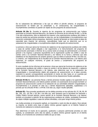  
	
  

De no subsanarse las deficiencias a las que se refiere el párrafo anterior, el programa de
autocorrección se tendrá por no presentado y, en consecuencia, las irregularidades o
incumplimientos cometidos no podrán ser objeto de otro programa de autocorrección.
Artículo 94 Bis 3.- Durante la vigencia de los programas de autocorrección que hubiere
autorizado la Comisión Nacional Bancaria y de Valores en términos de los artículos 94 Bis 1 y 94 Bis
2 de este ordenamiento, ésta se abstendrá de imponer a las organizaciones auxiliares del crédito o
casas de cambio las sanciones previstas en esta Ley, por las irregularidades o incumplimientos cuya
corrección contemplen dichos programas. Asimismo, durante tal periodo se interrumpirá el plazo de
caducidad para imponer las sanciones, reanudándose hasta que se determine que no se
subsanaron las irregularidades o incumplimientos objeto del programa de autocorrección.
La persona o área que ejerza las funciones de vigilancia en las organizaciones auxiliares del crédito
o casas de cambio estará obligada a dar seguimiento a la instrumentación del programa de
autocorrección autorizado e informar de su avance tanto al consejo de administración y al director
general o los órganos o personas equivalentes de la organización auxiliar de crédito o casa de
cambio como a la Comisión Nacional Bancaria y de Valores en la forma y términos que esta
establezca en las disposiciones de carácter general a que se refiere el artículo 94 Bis 2 de esta Ley.
Lo anterior, con independencia de la facultad de la Comisión Nacional Bancaria y de Valores para
supervisar, en cualquier momento, el grado de avance y cumplimiento del programa de
autocorrección.
Si como resultado de los informes de la persona o área que ejerza las funciones de vigilancia en las
organizaciones auxiliares del crédito o casas de cambio o de las labores de inspección y vigilancia
de la Comisión Nacional Bancaria y de Valores, esta determina que no se subsanaron las
irregularidades o incumplimientos objeto del programa de autocorrección en el plazo previsto,
impondrá la sanción correspondiente aumentando el monto de ésta hasta en un cuarenta por
ciento; siendo actualizable dicho monto en términos de las disposiciones fiscales aplicables.
Artículo 94 Bis 4.- Las personas físicas y demás personas morales sujetas a la supervisión de la
Comisión Nacional Bancaria y de Valores podrán someter a la autorización de la propia Comisión un
programa de autocorrección cuando en la realización de sus actividades detecten irregularidades o
incumplimientos a lo previsto en esta Ley y demás disposiciones aplicables, sujetándose a lo
previsto por los artículos 94 Bis 1 a 94 Bis 3 de esta Ley, según resulte aplicable.
Artículo 95.- Para proceder penalmente por los delitos previstos en los artículos 96, 97, 98, 99, 99
Bis, 100, 101, 101 Bis y 101 Bis 2 de esta Ley, será necesario que la Secretaría de Hacienda y
Crédito Público formule petición, previa opinión de la Comisión Nacional Bancaria y de Valores;
también se procederá a petición de las organizaciones auxiliares de crédito, sociedades financieras
de objeto múltiple reguladas o casas de cambio ofendidas, o de quien tenga interés jurídico.
Las multas previstas en el presente capítulo, se impondrán a razón de días de salario. Para calcular
su importe, se tendrá como base el salario mínimo general vigente en el Distrito Federal al
momento de realizarse la conducta sancionada.
Para determinar el monto de la operación, quebranto o perjuicio patrimonial previstos en este
capítulo, se considerarán como días de salario, el salario mínimo general vigente en el Distrito
Federal, en el momento de cometerse el delito de que se trate.

243	
  
	
  

 