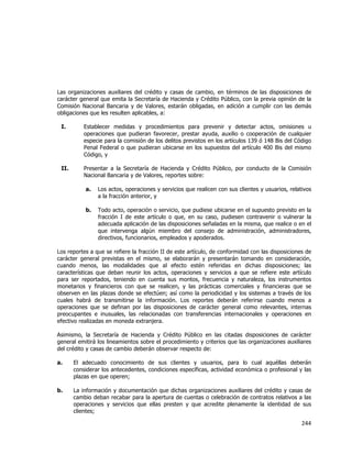  
	
  

Las organizaciones auxiliares del crédito y casas de cambio, en términos de las disposiciones de
carácter general que emita la Secretaría de Hacienda y Crédito Público, con la previa opinión de la
Comisión Nacional Bancaria y de Valores, estarán obligadas, en adición a cumplir con las demás
obligaciones que les resulten aplicables, a:
I.

Establecer medidas y procedimientos para prevenir y detectar actos, omisiones u
operaciones que pudieran favorecer, prestar ayuda, auxilio o cooperación de cualquier
especie para la comisión de los delitos previstos en los artículos 139 ó 148 Bis del Código
Penal Federal o que pudieran ubicarse en los supuestos del artículo 400 Bis del mismo
Código, y

II.

Presentar a la Secretaría de Hacienda y Crédito Público, por conducto de la Comisión
Nacional Bancaria y de Valores, reportes sobre:
a.

Los actos, operaciones y servicios que realicen con sus clientes y usuarios, relativos
a la fracción anterior, y

b.

Todo acto, operación o servicio, que pudiese ubicarse en el supuesto previsto en la
fracción I de este artículo o que, en su caso, pudiesen contravenir o vulnerar la
adecuada aplicación de las disposiciones señaladas en la misma, que realice o en el
que intervenga algún miembro del consejo de administración, administradores,
directivos, funcionarios, empleados y apoderados.

Los reportes a que se refiere la fracción II de este artículo, de conformidad con las disposiciones de
carácter general previstas en el mismo, se elaborarán y presentarán tomando en consideración,
cuando menos, las modalidades que al efecto estén referidas en dichas disposiciones; las
características que deban reunir los actos, operaciones y servicios a que se refiere este artículo
para ser reportados, teniendo en cuenta sus montos, frecuencia y naturaleza, los instrumentos
monetarios y financieros con que se realicen, y las prácticas comerciales y financieras que se
observen en las plazas donde se efectúen; así como la periodicidad y los sistemas a través de los
cuales habrá de transmitirse la información. Los reportes deberán referirse cuando menos a
operaciones que se definan por las disposiciones de carácter general como relevantes, internas
preocupantes e inusuales, las relacionadas con transferencias internacionales y operaciones en
efectivo realizadas en moneda extranjera.
Asimismo, la Secretaría de Hacienda y Crédito Público en las citadas disposiciones de carácter
general emitirá los lineamientos sobre el procedimiento y criterios que las organizaciones auxiliares
del crédito y casas de cambio deberán observar respecto de:
a.

El adecuado conocimiento de sus clientes y usuarios, para lo cual aquéllas deberán
considerar los antecedentes, condiciones específicas, actividad económica o profesional y las
plazas en que operen;

b.

La información y documentación que dichas organizaciones auxiliares del crédito y casas de
cambio deban recabar para la apertura de cuentas o celebración de contratos relativos a las
operaciones y servicios que ellas presten y que acredite plenamente la identidad de sus
clientes;

244	
  
	
  

 