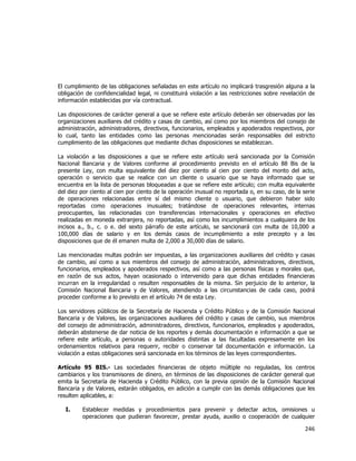  
	
  

El cumplimiento de las obligaciones señaladas en este artículo no implicará trasgresión alguna a la
obligación de confidencialidad legal, ni constituirá violación a las restricciones sobre revelación de
información establecidas por vía contractual.
Las disposiciones de carácter general a que se refiere este artículo deberán ser observadas por las
organizaciones auxiliares del crédito y casas de cambio, así como por los miembros del consejo de
administración, administradores, directivos, funcionarios, empleados y apoderados respectivos, por
lo cual, tanto las entidades como las personas mencionadas serán responsables del estricto
cumplimiento de las obligaciones que mediante dichas disposiciones se establezcan.
La violación a las disposiciones a que se refiere este artículo será sancionada por la Comisión
Nacional Bancaria y de Valores conforme al procedimiento previsto en el artículo 88 Bis de la
presente Ley, con multa equivalente del diez por ciento al cien por ciento del monto del acto,
operación o servicio que se realice con un cliente o usuario que se haya informado que se
encuentra en la lista de personas bloqueadas a que se refiere este artículo; con multa equivalente
del diez por ciento al cien por ciento de la operación inusual no reportada o, en su caso, de la serie
de operaciones relacionadas entre sí del mismo cliente o usuario, que debieron haber sido
reportadas como operaciones inusuales; tratándose de operaciones relevantes, internas
preocupantes, las relacionadas con transferencias internacionales y operaciones en efectivo
realizadas en moneda extranjera, no reportadas, así como los incumplimientos a cualquiera de los
incisos a., b., c. o e. del sexto párrafo de este artículo, se sancionará con multa de 10,000 a
100,000 días de salario y en los demás casos de incumplimiento a este precepto y a las
disposiciones que de él emanen multa de 2,000 a 30,000 días de salario.
Las mencionadas multas podrán ser impuestas, a las organizaciones auxiliares del crédito y casas
de cambio, así como a sus miembros del consejo de administración, administradores, directivos,
funcionarios, empleados y apoderados respectivos, así como a las personas físicas y morales que,
en razón de sus actos, hayan ocasionado o intervenido para que dichas entidades financieras
incurran en la irregularidad o resulten responsables de la misma. Sin perjuicio de lo anterior, la
Comisión Nacional Bancaria y de Valores, atendiendo a las circunstancias de cada caso, podrá
proceder conforme a lo previsto en el artículo 74 de esta Ley.
Los servidores públicos de la Secretaría de Hacienda y Crédito Público y de la Comisión Nacional
Bancaria y de Valores, las organizaciones auxiliares del crédito y casas de cambio, sus miembros
del consejo de administración, administradores, directivos, funcionarios, empleados y apoderados,
deberán abstenerse de dar noticia de los reportes y demás documentación e información a que se
refiere este artículo, a personas o autoridades distintas a las facultadas expresamente en los
ordenamientos relativos para requerir, recibir o conservar tal documentación e información. La
violación a estas obligaciones será sancionada en los términos de las leyes correspondientes.
Artículo 95 BIS.- Las sociedades financieras de objeto múltiple no reguladas, los centros
cambiarios y los transmisores de dinero, en términos de las disposiciones de carácter general que
emita la Secretaría de Hacienda y Crédito Público, con la previa opinión de la Comisión Nacional
Bancaria y de Valores, estarán obligados, en adición a cumplir con las demás obligaciones que les
resulten aplicables, a:
I.

Establecer medidas y procedimientos para prevenir y detectar actos, omisiones u
operaciones que pudieran favorecer, prestar ayuda, auxilio o cooperación de cualquier

246	
  
	
  

 