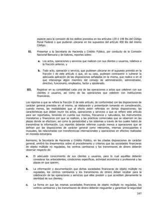  
	
  

especie para la comisión de los delitos previstos en los artículos 139 ó 148 Bis del Código
Penal Federal o que pudieran ubicarse en los supuestos del artículo 400 Bis del mismo
Código;
II.

Presentar a la Secretaría de Hacienda y Crédito Público, por conducto de la Comisión
Nacional Bancaria y de Valores, reportes sobre:
a. Los actos, operaciones y servicios que realicen con sus clientes y usuarios, relativos a
la fracción anterior, y
b. Todo acto, operación o servicio, que pudiesen ubicarse en el supuesto previsto en la
fracción I de este artículo o que, en su caso, pudiesen contravenir o vulnerar la
adecuada aplicación de las disposiciones señaladas en la misma, que realice o en el
que intervenga algún miembro del consejo de administración, administrador,
directivo, funcionario, empleados, factor y apoderado.

III.

Registrar en su contabilidad cada una de las operaciones o actos que celebren con sus
clientes o usuarios, así como de las operaciones que celebren con instituciones
financieras.

Los reportes a que se refiere la fracción II de este artículo, de conformidad con las disposiciones de
carácter general previstas en el mismo, se elaborarán y presentarán tomando en consideración,
cuando menos, las modalidades que al efecto estén referidas en dichas disposiciones; las
características que deban reunir los actos, operaciones y servicios a que se refiere este artículo
para ser reportados, teniendo en cuenta sus montos, frecuencia y naturaleza, los instrumentos
monetarios y financieros con que se realicen, y las prácticas comerciales que se observen en las
plazas donde se efectúen; así como la periodicidad y los sistemas a través de los cuales habrá de
transmitirse la información. Los reportes deberán referirse cuando menos a operaciones que se
definan por las disposiciones de carácter general como relevantes, internas preocupantes e
inusuales, las relacionadas con transferencias internacionales y operaciones en efectivo realizadas
en moneda extranjera.
Asimismo, la Secretaría de Hacienda y Crédito Público, en las citadas disposiciones de carácter
general, emitirá los lineamientos sobre el procedimiento y criterios que las sociedades financieras
de objeto múltiple no reguladas, los centros cambiarios y los transmisores de dinero deberán
observar respecto de:
a.

El adecuado conocimiento de sus clientes y usuarios, para lo cual aquéllas deberán
considerar los antecedentes, condiciones específicas, actividad económica o profesional y las
plazas en que operen;

b.

La información y documentación que dichas sociedades financieras de objeto múltiple no
reguladas, los centros cambiarios y los transmisores de dinero deban recabar para la
celebración de las operaciones y servicios que ellas presten y que acrediten plenamente la
identidad de sus clientes;

c.

La forma en que las mismas sociedades financieras de objeto múltiple no reguladas, los
centros cambiarios y los transmisores de dinero deberán resguardar y garantizar la seguridad

247	
  
	
  

 