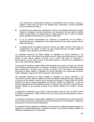  
	
  

de la información y documentación relativas a la identificación de sus clientes y usuarios o
quienes lo hayan sido, así como la de aquellos actos, operaciones y servicios reportados
conforme al presente artículo, y
d.

Los términos para proporcionar capacitación al interior de sociedades financieras de objeto
múltiple no reguladas, los centros cambiarios y los transmisores de dinero sobre la materia
objeto de este artículo. Las disposiciones de carácter general a que se refiere el presente
artículo señalarán los términos para su debido cumplimiento.

e.

El uso de sistemas automatizados que coadyuven al cumplimiento de las medidas y
procedimientos que se establezcan en las propias disposiciones de carácter general a que se
refiere este artículo.

f.

El establecimiento de aquellas estructuras internas que deban funcionar como áreas de
cumplimiento en la materia, al interior de cada sociedad financiera de objeto múltiple no
regulada, centro cambiario y transmisor de dinero.

Las sociedades financieras de objeto múltiple no reguladas, los centros cambiarios y los
transmisores de dinero, en términos de las disposiciones de carácter general previstas en el primer
párrafo de este artículo, deberán conservar, por al menos diez años, la información y
documentación a que se refiere el inciso c) del párrafo anterior, sin perjuicio de lo establecido en
éste u otros ordenamientos aplicables.
La Secretaría de Hacienda y Crédito Público estará facultada para requerir y recabar, por conducto
de la Comisión Nacional Bancaria y de Valores, información y documentación relacionada con los
actos, operaciones y servicios a que se refiere la fracción II de este artículo. Las sociedades
financieras de objeto múltiple no reguladas, los centros cambiarios y los transmisores de dinero
estarán obligados a proporcionar dicha información y documentación.
Las sociedades financieras de objeto múltiple no reguladas, los centros cambiarios y los
transmisores de dinero, deberán suspender de forma inmediata la realización de actos, operaciones
o servicios con los clientes o usuarios que la Secretaría de Hacienda y Crédito Público les informe
mediante una lista de personas bloqueadas que tendrá el carácter de confidencial. La lista de
personas bloqueadas tendrá la finalidad de prevenir y detectar actos, omisiones u operaciones que
pudieran ubicarse en los supuestos previstos en los artículos referidos en la fracción I de este
artículo.
La obligación de suspensión a que se refiere el párrafo anterior dejará de surtir sus efectos cuando
la Secretaria de Hacienda y Crédito Público elimine de la lista de personas bloqueadas al cliente o
usuario en cuestión.
La Secretaría de Hacienda y Crédito Público establecerá, en las disposiciones de carácter general a
que se refiere este artículo, los parámetros para la determinación de la introducción o eliminación
de personas en la lista de personas bloqueadas.
El cumplimiento de las obligaciones señaladas en este artículo no implicará trasgresión alguna a la
obligación de confidencialidad legal, ni constituirá violación a las restricciones sobre revelación de
información establecidas por vía contractual.

248	
  
	
  

 