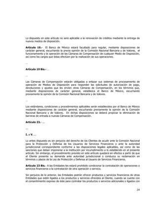  
	
  

Lo dispuesto en este artículo no será aplicable a la renovación de créditos mediante la entrega de
nuevos medios de disposición.
Artículo 19.- El Banco de México estará facultado para regular, mediante disposiciones de
carácter general, escuchando la previa opinión de la Comisión Nacional Bancaria y de Valores, el
funcionamiento y la operación de las Cámaras de Compensación de cualquier Medio de Disposición,
así como los cargos que éstas efectúen por la realización de sus operaciones.
…
Artículo 19 Bis.- …
…
Las Cámaras de Compensación estarán obligadas a enlazar sus sistemas de procesamiento de
operación de Medios de Disposición para responder las solicitudes de autorización de pago,
devoluciones y ajustes que les envíen otras Cámaras de Compensación, en los términos que,
mediante disposiciones de carácter general, establezca el Banco de México, escuchando
previamente la opinión de la Comisión Nacional Bancaria y de Valores.
…
Los estándares, condiciones y procedimientos aplicables serán establecidos por el Banco de México
mediante disposiciones de carácter general, escuchando previamente la opinión de la Comisión
Nacional Bancaria y de Valores. En dichas disposiciones se deberá propiciar la eliminación de
barreras de entrada a nuevas Cámaras de Compensación.
Artículo 23.- ...
...
I. a V. ...
Lo antes dispuesto es sin perjuicio del derecho de los Clientes de acudir ante la Comisión Nacional
para la Protección y Defensa de los Usuarios de Servicios Financieros o ante la autoridad
jurisdiccional correspondiente conforme a las disposiciones legales aplicables, así como de las
sanciones que deban imponerse a la institución por incumplimiento a lo establecido en el presente
artículo. Sin embargo, el procedimiento previsto en este artículo quedará sin efectos a partir de que
el Cliente presente su demanda ante autoridad jurisdiccional o conduzca su reclamación en
términos y plazos de la Ley de Protección y Defensa al Usuario de Servicios Financieros.
Artículo 23 Bis.- A las Entidades les estará prohibido condicionar la contratación de operaciones o
servicios financieros a la contratación de otra operación o servicio.
Sin perjuicio de lo anterior, las Entidades podrán ofrecer productos y servicios financieros de otras
Entidades que estén ligados a los productos y servicios ofrecidos al Cliente, cuando se cuente con
el consentimiento expreso de éste para contratar los productos o servicios adicionales o ligados con

24	
  
	
  

 