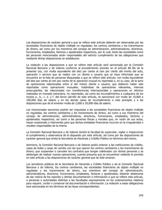  
	
  

Las disposiciones de carácter general a que se refiere este artículo deberán ser observadas por las
sociedades financieras de objeto múltiple no reguladas, los centros cambiarios y los transmisores
de dinero, así como por los miembros del consejo de administración, administradores, directivos,
funcionarios, empleados, factores y apoderados respectivos, por lo cual, tanto las sociedades como
las personas mencionadas serán responsables del estricto cumplimiento de las obligaciones que
mediante dichas disposiciones se establezcan.
La violación a las disposiciones a que se refiere este artículo será sancionada por la Comisión
Nacional Bancaria y de Valores conforme al procedimiento previsto en el artículo 88 Bis de la
presente Ley, con multa equivalente del diez por ciento al cien por ciento del monto del acto,
operación o servicio que se realice con un cliente o usuario que se haya informado que se
encuentra en la lista de personas bloqueadas a que se refiere este artículo; con multa equivalente
del diez por ciento al cien por ciento de la operación inusual no reportada o, en su caso, de la serie
de operaciones relacionadas entre sí del mismo cliente o usuario, que debieron haber sido
reportadas como operaciones inusuales; tratándose de operaciones relevantes, internas
preocupantes, las relacionadas con transferencias internacionales y operaciones en efectivo
realizadas en moneda extranjera, no reportadas, así como los incumplimientos a cualquiera de los
incisos a., b., c. e. y f. del tercer párrafo de este artículo, se sancionará con multa de 10,000 a
100,000 días de salario y en los demás casos de incumplimiento a este precepto y a las
disposiciones que de él emanen multa de 2,000 a 30,000 días de salario.
Las mencionadas sanciones podrán ser impuestas a las sociedades financieras de objeto múltiple
no reguladas, los centros cambiarios y los transmisores de dinero, así como a sus miembros del
consejo de administración, administradores, directivos, funcionarios, empleados, factores y
apoderados respectivos, así como a las personas físicas y morales que, en razón de sus actos,
hayan ocasionado o intervenido para que dichas entidades financieras incurran en la irregularidad o
resulten responsables de la misma.
La Comisión Nacional Bancaria y de Valores tendrá la facultad de supervisar, vigilar e inspeccionar
el cumplimiento y observancia de lo dispuesto por este artículo, así como por las disposiciones de
carácter general que emita la Secretaría de Hacienda y Crédito Público en términos del mismo.
Asimismo, la Comisión Nacional Bancaria y de Valores podrá ordenar a las instituciones de crédito,
casas de bolsa y casas de cambio con las que operen los centros cambiarios y los transmisores de
dinero, que suspendan o cancelen los contratos que tengan celebrados con dichas personas y se
abstengan de realizar nuevas operaciones, cuando presuma que se encuentran violando lo previsto
en este artículo o las disposiciones de carácter general que de éste emanen.
Los servidores públicos de la Secretaría de Hacienda y Crédito Público y de la Comisión Nacional
Bancaria y de Valores, los centros cambiarios, las sociedades financieras de objeto múltiple no
reguladas y los transmisores de dinero, sus miembros del consejo de administración,
administradores, directivos, funcionarios, empleados, factores y apoderados, deberán abstenerse
de dar noticia de los reportes y demás documentación e información a que se refiere este artículo,
a personas o autoridades distintas a las facultadas expresamente en los ordenamientos relativos
para requerir, recibir o conservar tal documentación e información. La violación a estas obligaciones
será sancionada en los términos de las leyes correspondientes.

249	
  
	
  

 