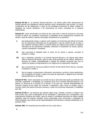  
	
  

Artículo 95 Bis 1.- La Comisión Nacional Bancaria y de Valores podrá emitir disposiciones de
carácter general, que establezcan mejores prácticas, guías y lineamientos, para proveer a un mejor
cumplimiento de las obligaciones a cargo de las sociedades financieras de objeto múltiple no
reguladas, los centros cambiarios y los transmisores de dinero, contenidas en el presente
ordenamiento.
Artículo 97.- Serán sancionados con prisión de dos a diez años y multa de quinientos a cincuenta
mil días de salario, los consejeros, funcionarios o empleados de las organizaciones auxiliares del
crédito y casas de cambio o quienes intervengan directamente en la operación:
I.

Que dolosamente omitan u ordenen omitir registrar en los términos del artículo 52 de esta
ley, las operaciones efectuadas por la organización o casa de cambio de que se trate, o
que mediante maniobras alteren u ordenen alterar los registros para ocultar la verdadera
naturaleza de las operaciones realizadas, afectando la composición de activos, pasivos,
cuentas contingentes o resultados;

II.

Que conociendo la falsedad sobre el monto de los activos o pasivos, concedan el
préstamo o crédito.

III.

Que a sabiendas, presenten a la Comisión Nacional Bancaria y de Valores datos falsos
sobre la solvencia del deudor, sobre el valor de las garantías de los créditos, préstamos o
derechos de crédito, imposibilitándola a adoptar las medidas necesarias para que se
realicen los ajustes correspondientes en los registros de la organización respectiva;

IV.

Que, conociendo los vicios que señala la fracción III del artículo 98 de esta ley, concedan
el préstamo o crédito, y

V.

Que se nieguen a proporcionar, información, documentos o archivos, incluso electrónicos,
con el propósito de impedir u obstruir los actos de supervisión y vigilancia de la Comisión
Nacional Bancaria y de Valores.

Artículo 97 Bis.- Serán sancionados con prisión de dos a siete años todo aquél que habiendo sido
removido, suspendido o inhabilitado, por resolución firme de la Comisión Nacional Bancaria y de
Valores, en términos de lo previsto en el artículo 74 de esta Ley, continúe desempeñando las
funciones respecto de las cuales fue removido o suspendido o bien, ocupe un empleo, cargo o
comisión, dentro del sistema financiero mexicano, a pesar de encontrarse suspendido o inhabilitado
para ello.
Artículo 97 Bis 1.- Las personas que ostenten algún cargo, mandato, comisión o cualquier otro
título jurídico que, para el desempeño de las actividades y operaciones que correspondan a las
organizaciones auxiliares del crédito, casas de cambio o sociedades financieras de objeto múltiple
reguladas, estas les hubieren otorgado, serán consideradas como funcionarios o empleados de
dichas entidades, para efectos de las responsabilidades administrativas y penales establecidas en el
presente Título.
Artículo 100.- Se impondrá pena de prisión de cinco a diez años a:
I.

…

250	
  
	
  

 