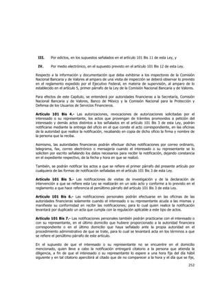  
	
  

III.

Por edictos, en los supuestos señalados en el artículo 101 Bis 11 de esta Ley, y

IV.

Por medio electrónico, en el supuesto previsto en el artículo 101 Bis 12 de esta Ley.

Respecto a la información y documentación que deba exhibirse a los inspectores de la Comisión
Nacional Bancaria y de Valores al amparo de una visita de inspección se deberá observar lo previsto
en el reglamento expedido por el Ejecutivo Federal, en materia de supervisión, al amparo de lo
establecido en el artículo 5, primer párrafo de la Ley de la Comisión Nacional Bancaria y de Valores.
Para efectos de este Capítulo, se entenderá por autoridades financieras a la Secretaría, Comisión
Nacional Bancaria y de Valores, Banco de México y la Comisión Nacional para la Protección y
Defensa de los Usuarios de Servicios Financieros.
Artículo 101 Bis 4.- Las autorizaciones, revocaciones de autorizaciones solicitadas por el
interesado o su representante, los actos que provengan de trámites promovidos a petición del
interesado y demás actos distintos a los señalados en el artículo 101 Bis 3 de esta Ley, podrán
notificarse mediante la entrega del oficio en el que conste el acto correspondiente, en las oficinas
de la autoridad que realice la notificación, recabando en copia de dicho oficio la firma y nombre de
la persona que la reciba.
Asimismo, las autoridades financieras podrán efectuar dichas notificaciones por correo ordinario,
telegrama, fax, correo electrónico o mensajería cuando el interesado o su representante se lo
soliciten por escrito señalando los datos necesarios para recibir la notificación, dejando constancia
en el expediente respectivo, de la fecha y hora en que se realizó.
También, se podrán notificar los actos a que se refiere el primer párrafo del presente artículo por
cualquiera de las formas de notificación señaladas en el artículo 101 Bis 3 de esta Ley.
Artículo 101 Bis 5.- Las notificaciones de visitas de investigación y de la declaración de
intervención a que se refiere esta Ley se realizarán en un solo acto y conforme a lo previsto en el
reglamento a que hace referencia el penúltimo párrafo del artículo 101 Bis 3 de esta Ley.
Artículo 101 Bis 6.- Las notificaciones personales podrán efectuarse en las oficinas de las
autoridades financieras solamente cuando el interesado o su representante acuda a las mismas y
manifieste su conformidad en recibir las notificaciones; para lo cual quien realice la notificación
levantará por duplicado un acta que cumpla con la regulación aplicable a este tipo de actos.
Artículo 101 Bis 7.- Las notificaciones personales también podrán practicarse con el interesado o
con su representante, en el último domicilio que hubiere proporcionado a la autoridad financiera
correspondiente o en el último domicilio que haya señalado ante la propia autoridad en el
procedimiento administrativo de que se trate, para lo cual se levantará acta en los términos a que
se refiere el penúltimo párrafo de este artículo.
En el supuesto de que el interesado o su representante no se encuentre en el domicilio
mencionado, quien lleve a cabo la notificación entregará citatorio a la persona que atienda la
diligencia, a fin de que el interesado o su representante lo espere a una hora fija del día hábil
siguiente y en tal citatorio apercibirá al citado que de no comparecer a la hora y el día que se fije,

252	
  
	
  

 