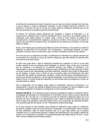  
	
  

la notificación la practicará con quien lo atienda o que en caso de encontrar cerrado dicho domicilio
o que se nieguen a recibir la notificación respectiva, la hará mediante instructivo conforme a lo
previsto en el artículo 101 Bis 10 de esta Ley. Quien realice la notificación levantará acta en los
términos previstos en el penúltimo párrafo de este artículo.
El citatorio de referencia deberá elaborarse por duplicado y dirigirse al interesado o a su
representante, señalando lugar y fecha de expedición, fecha y hora fija en que deberá esperar al
notificador, quien deberá asentar su nombre, cargo y firma en dicho citatorio, el objeto de la
comparecencia y el apercibimiento respectivo, así como el nombre y firma de quien lo recibe. En
caso de que esta última no quisiera firmar, se asentará tal circunstancia en el citatorio, sin que ello
afecte su validez.
El día y hora fijados para la práctica de la diligencia motivo del citatorio, el encargado de realizar la
diligencia se apersonará en el domicilio que corresponda, y encontrando presente al citado,
procederá a levantar acta en los términos a que se refiere el penúltimo párrafo de este artículo.
En el caso de que no comparezca el citado, la notificación se entenderá con cualquier persona que
se encuentre en el domicilio en el que se realiza la diligencia; para tales efectos se levantará acta
en los términos de este artículo.
En todo caso, quien lleve a cabo la notificación levantará por duplicado un acta en la que hará
constar, además de las circunstancias antes señaladas, su nombre, cargo y firma, que se cercioró
que se constituyó y se apersonó en el domicilio buscado, que notificó al interesado, a su
representante o persona que atendió la diligencia, previa identificación de tales personas, el oficio
en el que conste el acto administrativo que deba notificarse, asimismo hará constar la designación
de los testigos, el lugar, hora y fecha en que se levante, datos de identificación del oficio
mencionado, los medios de identificación exhibidos, nombre del interesado, representante legal o
persona que atienda la diligencia y de los testigos designados. Si las personas que intervienen se
niegan a firmar o a recibir el acta de notificación, se hará constar dicha circunstancia en el acta, sin
que esto afecte su validez.
Para la designación de los testigos, quien efectúe la notificación requerirá al interesado, a su
representante o persona que atienda la diligencia para que los designe; en caso de negativa o que
los testigos designados no aceptaran la designación, la hará el propio notificador.
Artículo 101 Bis 8.- En el supuesto de que la persona encargada de realizar la notificación hiciere
la búsqueda del interesado o su representante en el domicilio a que se refiere el primer párrafo del
artículo 101 Bis 7 de esta Ley, y la persona con quien se entienda la diligencia niegue que es el
domicilio de dicho interesado o su representante, quien realice la diligencia levantará acta para
hacer constar tal circunstancia. Dicha acta deberá reunir, en lo conducente, los requisitos previstos
en el penúltimo párrafo del artículo 101 Bis 7 del presente ordenamiento legal.
En el caso previsto en este precepto, quien efectúe la notificación podrá realizar la notificación
personal en cualquier lugar en que se encuentre el interesado o su representante. Para los efectos
de esta notificación, quien la realice levantará acta en la que haga constar que la persona
notificada es de su conocimiento personal o haberle sido identificada por dos testigos, además de
asentar, en lo conducente, lo previsto en el penúltimo párrafo del citado artículo 101 Bis 7, o bien
hacer constar la diligencia ante fedatario público.

253	
  
	
  

 