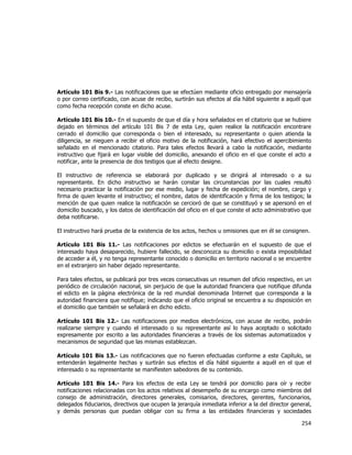  
	
  

Artículo 101 Bis 9.- Las notificaciones que se efectúen mediante oficio entregado por mensajería
o por correo certificado, con acuse de recibo, surtirán sus efectos al día hábil siguiente a aquél que
como fecha recepción conste en dicho acuse.
Artículo 101 Bis 10.- En el supuesto de que el día y hora señalados en el citatorio que se hubiere
dejado en términos del artículo 101 Bis 7 de esta Ley, quien realice la notificación encontrare
cerrado el domicilio que corresponda o bien el interesado, su representante o quien atienda la
diligencia, se nieguen a recibir el oficio motivo de la notificación, hará efectivo el apercibimiento
señalado en el mencionado citatorio. Para tales efectos llevará a cabo la notificación, mediante
instructivo que fijará en lugar visible del domicilio, anexando el oficio en el que conste el acto a
notificar, ante la presencia de dos testigos que al efecto designe.
El instructivo de referencia se elaborará por duplicado y se dirigirá al interesado o a su
representante. En dicho instructivo se harán constar las circunstancias por las cuales resultó
necesario practicar la notificación por ese medio, lugar y fecha de expedición; el nombre, cargo y
firma de quien levante el instructivo; el nombre, datos de identificación y firma de los testigos; la
mención de que quien realice la notificación se cercioró de que se constituyó y se apersonó en el
domicilio buscado, y los datos de identificación del oficio en el que conste el acto administrativo que
deba notificarse.
El instructivo hará prueba de la existencia de los actos, hechos u omisiones que en él se consignen.
Artículo 101 Bis 11.- Las notificaciones por edictos se efectuarán en el supuesto de que el
interesado haya desaparecido, hubiere fallecido, se desconozca su domicilio o exista imposibilidad
de acceder a él, y no tenga representante conocido o domicilio en territorio nacional o se encuentre
en el extranjero sin haber dejado representante.
Para tales efectos, se publicará por tres veces consecutivas un resumen del oficio respectivo, en un
periódico de circulación nacional, sin perjuicio de que la autoridad financiera que notifique difunda
el edicto en la página electrónica de la red mundial denominada Internet que corresponda a la
autoridad financiera que notifique; indicando que el oficio original se encuentra a su disposición en
el domicilio que también se señalará en dicho edicto.
Artículo 101 Bis 12.- Las notificaciones por medios electrónicos, con acuse de recibo, podrán
realizarse siempre y cuando el interesado o su representante así lo haya aceptado o solicitado
expresamente por escrito a las autoridades financieras a través de los sistemas automatizados y
mecanismos de seguridad que las mismas establezcan.
Artículo 101 Bis 13.- Las notificaciones que no fueren efectuadas conforme a este Capítulo, se
entenderán legalmente hechas y surtirán sus efectos el día hábil siguiente a aquél en el que el
interesado o su representante se manifiesten sabedores de su contenido.
Artículo 101 Bis 14.- Para los efectos de esta Ley se tendrá por domicilio para oír y recibir
notificaciones relacionadas con los actos relativos al desempeño de su encargo como miembros del
consejo de administración, directores generales, comisarios, directores, gerentes, funcionarios,
delegados fiduciarios, directivos que ocupen la jerarquía inmediata inferior a la del director general,
y demás personas que puedan obligar con su firma a las entidades financieras y sociedades

254	
  
	
  

 