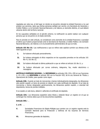  
	
  

reguladas por esta Ley, el del lugar en donde se encuentre ubicada la entidad financiera a la cual
presten sus servicios, salvo que dichas personas señalen por escrito a la Secretaría de Hacienda y
Crédito Público o a la Comisión Nacional Bancaria y de Valores un domicilio distinto, el cual deberá
ubicarse dentro del territorio nacional.
En los supuestos señalados en el párrafo anterior, la notificación se podrá realizar con cualquier
persona que se encuentre en el citado domicilio.
Para lo previsto en este artículo, se considerará como domicilio de la entidad financiera o sociedad
el último que hubiere proporcionado ante la Secretaría de Hacienda y Crédito Público o la Comisión
Nacional Bancaria y de Valores o en el procedimiento administrativo de que se trate.
Artículo 101 Bis 15.- Las notificaciones a que se refiere este capítulo surtirán sus efectos al día
hábil siguiente al que:
I.

Se hubieren efectuado personalmente;

II.

Se hubiere entregado el oficio respectivo en los supuestos previstos en los artículos 101
Bis 4 y 101 Bis 12;

III.

Se hubiere efectuado la última publicación a que se refiere el artículo 101 Bis 11, y

IV.

Se hubiere efectuado por correo ordinario, telegrama, fax, medio electrónico o
mensajería.

ARTÍCULO VIGÉSIMO NOVENO.- Se REFORMAN los artículos 230; 234 y 395 en sus fracciones
V, VI y VII; y se ADICIONA el artículo 395 con la fracción VIII; de la Ley General de Títulos y
Operaciones de Crédito, para quedar como sigue:
Artículo 230.- Cuando se trate de mercancías o bienes individualmente designados, los Almacenes
sólo podrán expedir un bono de prenda en relación con cada certificado de depósito. Si se trata de
mercancías o bienes designados genéricamente, los Almacenes podrán expedir, a voluntad del
depositante, bonos de prenda múltiples.
Si se expide un solo bono, deberá ir adherido al certificado de depósito.
Artículo 234.- Los Almacenes expedirán estos títulos y deberán llevar un registro en el que se
contengan los mismos datos que en los documentos expedidos.
Artículo 395.- …
I. a IV. …
V.

Sociedades Financieras de Objeto Múltiple que cuenten con un registro vigente ante la
Comisión Nacional para la Protección y Defensa de los Usuarios de Servicios
Financieros;

VI.

Almacenes generales de depósito;

255	
  
	
  

 