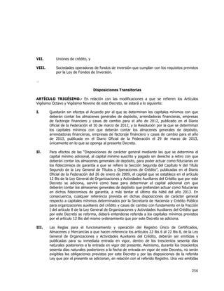  
	
  

VII.

Uniones de crédito, y

VIII.

Sociedades operadoras de fondos de inversión que cumplan con los requisitos previstos
por la Ley de Fondos de Inversión.

…
Disposiciones Transitorias
ARTÍCULO TRIGÉSIMO.- En relación con las modificaciones a que se refieren los Artículos
Vigésimo Octavo y Vigésimo Noveno de este Decreto, se estará a lo siguiente:
I.

Quedarán sin efectos el Acuerdo por el que se determinan los capitales mínimos con que
deberán contar los almacenes generales de depósito, arrendadoras financieras, empresas
de factoraje financiero y casas de cambio para el año de 2012, publicado en el Diario
Oficial de la Federación el 30 de marzo de 2012, y la Resolución por la que se determinan
los capitales mínimos con que deberán contar los almacenes generales de depósito,
arrendadoras financieras, empresas de factoraje financiero y casas de cambio para el año
de 2013, publicada en el Diario Oficial de la Federación el 29 de marzo de 2013,
únicamente en lo que se oponga al presente Decreto.

II.

Para efectos de las “Disposiciones de carácter general mediante las que se determina el
capital mínimo adicional, al capital mínimo suscrito y pagado sin derecho a retiro con que
deberán contar los almacenes generales de depósito, para poder actuar como fiduciarias en
los fideicomisos de garantía a que se refiere la Sección Segunda del Capítulo V del Título
Segundo de la Ley General de Títulos y Operaciones de Crédito”, publicadas en el Diario
Oficial de la Federación del 26 de enero de 2009, el capital que se establece en el artículo
12 Bis de la Ley General de Organizaciones y Actividades Auxiliares del Crédito que por este
Decreto se adiciona, servirá como base para determinar el capital adicional con que
deberán contar los almacenes generales de depósito que pretendan actuar como fiduciarias
en dichos fideicomisos de garantía, a más tardar el último día hábil del año 2013. En
consecuencia, cualquier referencia prevista en dichas disposiciones de carácter general
respecto a capitales mínimos determinados por la Secretaría de Hacienda y Crédito Público
para organizaciones auxiliares del crédito y casas de cambio con fundamento en la fracción
I del artículo 8 de la Ley General de Organizaciones y Actividades Auxiliares del Crédito que
por este Decreto se reforma, deberá entenderse referida a los capitales mínimos previstos
por el artículo 12 Bis del mismo ordenamiento que por este Decreto se adiciona.

III.

Las Reglas para el funcionamiento y operación del Registro Único de Certificados,
Almacenes y Mercancías a que hacen referencia los artículos 22 Bis 6 al 22 Bis 8, de la Ley
General de Organizaciones y Actividades Auxiliares del Crédito, deberán ser emitidas y
publicadas para su inmediata entrada en vigor, dentro de los trescientos sesenta días
naturales posteriores a la entrada en vigor del presente. Asimismo, durante los trescientos
sesenta días naturales posteriores a la fecha de entrada en vigor de este Decreto, no serán
exigibles las obligaciones previstas por este Decreto y por las disposiciones de la referida
Ley que por el presente se adicionan, en relación con el referido Registro. Una vez emitidas

256	
  
	
  

 