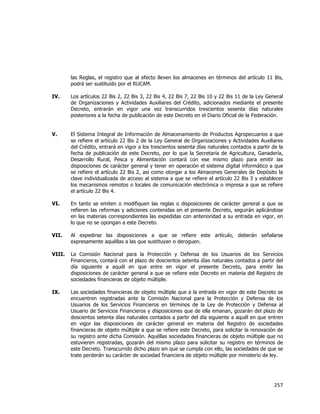  
	
  

las Reglas, el registro que al efecto lleven los almacenes en términos del artículo 11 Bis,
podrá ser sustituido por el RUCAM.
IV.

Los artículos 22 Bis 2, 22 Bis 3, 22 Bis 4, 22 Bis 7, 22 Bis 10 y 22 Bis 11 de la Ley General
de Organizaciones y Actividades Auxiliares del Crédito, adicionados mediante el presente
Decreto, entrarán en vigor una vez transcurridos trescientos sesenta días naturales
posteriores a la fecha de publicación de este Decreto en el Diario Oficial de la Federación.

V.

El Sistema Integral de Información de Almacenamiento de Productos Agropecuarios a que
se refiere el artículo 22 Bis 2 de la Ley General de Organizaciones y Actividades Auxiliares
del Crédito, entrará en vigor a los trescientos sesenta días naturales contados a partir de la
fecha de publicación de este Decreto, por lo que la Secretaría de Agricultura, Ganadería,
Desarrollo Rural, Pesca y Alimentación contará con ese mismo plazo para emitir las
disposiciones de carácter general y tener en operación el sistema digital informático a que
se refiere el artículo 22 Bis 2, así como otorgar a los Almacenes Generales de Depósito la
clave individualizada de acceso al sistema a que se refiere el artículo 22 Bis 3 y establecer
los mecanismos remotos o locales de comunicación electrónica o impresa a que se refiere
el artículo 22 Bis 4.

VI.

En tanto se emiten o modifiquen las reglas o disposiciones de carácter general a que se
refieren las reformas y adiciones contenidas en el presente Decreto, seguirán aplicándose
en las materias correspondientes las expedidas con anterioridad a su entrada en vigor, en
lo que no se opongan a este Decreto.

VII.

Al expedirse las disposiciones a que se refiere este artículo, deberán señalarse
expresamente aquéllas a las que sustituyan o deroguen.

VIII.

La Comisión Nacional para la Protección y Defensa de los Usuarios de los Servicios
Financieros, contará con el plazo de doscientos setenta días naturales contados a partir del
día siguiente a aquél en que entre en vigor el presente Decreto, para emitir las
disposiciones de carácter general a que se refiere este Decreto en materia del Registro de
sociedades financieras de objeto múltiple.

IX.

Las sociedades financieras de objeto múltiple que a la entrada en vigor de este Decreto se
encuentren registradas ante la Comisión Nacional para la Protección y Defensa de los
Usuarios de los Servicios Financieros en términos de la Ley de Protección y Defensa al
Usuario de Servicios Financieros y disposiciones que de ella emanan, gozarán del plazo de
doscientos setenta días naturales contados a partir del día siguiente a aquél en que entren
en vigor las disposiciones de carácter general en materia del Registro de sociedades
financieras de objeto múltiple a que se refiere este Decreto, para solicitar la renovación de
su registro ante dicha Comisión. Aquéllas sociedades financieras de objeto múltiple que no
estuvieren registradas, gozarán del mismo plazo para solicitar su registro en términos de
este Decreto. Transcurrido dicho plazo sin que se cumpla con ello, las sociedades de que se
trate perderán su carácter de sociedad financiera de objeto múltiple por ministerio de ley.

257	
  
	
  

 