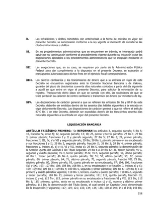  
	
  

X.

Las infracciones y delitos cometidos con anterioridad a la fecha de entrada en vigor del
presente Decreto, se sancionarán conforme a la ley vigente al momento de cometerse las
citadas infracciones o delitos.

XI.

En los procedimientos administrativos que se encuentren en trámite, el interesado podrá
optar por su continuación conforme al procedimiento vigente durante su iniciación o por las
disposiciones aplicables a los procedimientos administrativos que se estipulan mediante el
presente Decreto.

XII.

Las erogaciones que, en su caso, se requieran por parte de la Administración Pública
Federal para dar cumplimiento a lo dispuesto en el presente Decreto, se sujetarán al
presupuesto autorizado para dichos fines en el ejercicio fiscal correspondiente.

XIII.

Los centros cambiarios y los transmisores de dinero que a la entrada en vigor de este
Decreto se encuentren registrados ante la Comisión Nacional Bancaria y de Valores,
gozarán del plazo de doscientos cuarenta días naturales contados a partir del día siguiente
a aquél en que entre en vigor el presente Decreto, para solicitar la renovación de su
registro. Transcurrido dicho plazo sin que se cumpla con ello, las sociedades de que se
trate perderán su carácter de centro cambiario o transmisor de dinero por ministerio de ley.

XIV.

Las disposiciones de carácter general a que se refieren los artículos 86 Bis y 87-P de este
Decreto, deberán ser emitidas dentro de los sesenta días hábiles siguientes a la entrada en
vigor del presente Decreto. Las disposiciones de carácter general a que se refiere el artículo
87-C Bis 1 de este Decreto, deberán ser expedidas dentro de los trescientos sesenta días
naturales siguientes a la entrada en vigor del presente Decreto.
LIQUIDACIÓN BANCARIA

ARTÍCULO TRIGÉSIMO PRIMERO.- Se REFORMAN los artículos 3, segundo párrafo; 5 Bis 5;
10, fracción IV, inciso f); 12, segundo párrafo; 13; 18; 25, primer y tercer párrafos; 27 Bis 1; 27 Bis
3, primer párrafo, fracciones I y II y párrafo segundo; 27 Bis 5; 27 Bis 6; 28, primer párrafo,
fracciones II, III, IV, V y VII y segundo párrafo; 29 Bis; 29 Bis 1, párrafo primero en su encabezado
y sus fracciones I y II; 29 Bis 2, segundo párrafo, fracción II; 29 Bis 3; 29 Bis 4, primer párrafo,
fracciones V, incisos a), b) y c), VI y VII, inciso c); 29 Bis 5, segundo párrafo; la denominación de
la Sección Quinta del Capítulo I del Título Segundo; 29 Bis 6 a 29 Bis 12; 31, tercer párrafo; 45-G,
segundo y cuarto párrafos; 45-H, tercer párrafo; 45-N; 45-S, segundo párrafo; 46, último párrafo;
46 Bis 1, tercer párrafo; 46 Bis 6, quinto párrafo; 50; 51; 52, último párrafo; 53; 57, primer
párrafo; 60, primer párrafo; 64; 71, décimo párrafo; 73, segundo párrafo, fracción VII; 73 Bis,
séptimo párrafo; 80, último párrafo; 93, cuarto párrafo en su encabezado; 97; 104; 106, fracciones
XVI y XXI; 107; 107 Bis; 108; 108 Bis; 108 Bis 1, en su encabezado y la fracción II, incisos a) y c);
109; 109 Bis; 109 Bis 1; 109 Bis 4; 109 Bis 5, segundo y tercer párrafos; 109 Bis 6; 109 Bis 8; 110
primero y cuarto párrafos vigentes; 110 Bis 1, tercero, cuarto y quinto párrafos; 110 Bis 2, segundo
y tercer párrafos; 110 Bis 13, primero y tercer párrafos; 111; 112, quinto párrafo, fracción III,
incisos d) y e); 112 Ter; 113, primer párrafo en su encabezado y fracciones VI y VII; 113 Bis; 113
Bis 1; 115, primero, quinto, sexto en su encabezado e incisos c) y d), noveno y décimo primer
párrafos; 115 Bis; la denominación del Título Sexto, el cual tendrá un Capítulo Único denominado
De la Inspección y Vigilancia; 117; 119; 121; 133; 134; 135; 136; 138 al 140; 141 al 143; 143 Bis;

258	
  
	
  

 