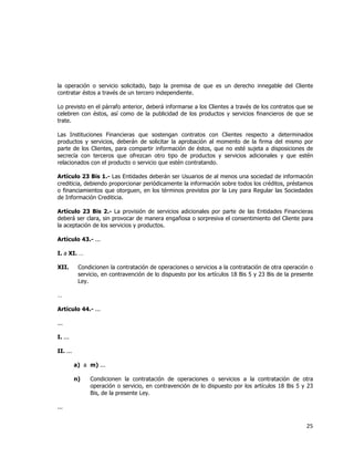  
	
  

la operación o servicio solicitado, bajo la premisa de que es un derecho innegable del Cliente
contratar éstos a través de un tercero independiente.
Lo previsto en el párrafo anterior, deberá informarse a los Clientes a través de los contratos que se
celebren con éstos, así como de la publicidad de los productos y servicios financieros de que se
trate.
Las Instituciones Financieras que sostengan contratos con Clientes respecto a determinados
productos y servicios, deberán de solicitar la aprobación al momento de la firma del mismo por
parte de los Clientes, para compartir información de éstos, que no esté sujeta a disposiciones de
secrecía con terceros que ofrezcan otro tipo de productos y servicios adicionales y que estén
relacionados con el producto o servicio que estén contratando.
Artículo 23 Bis 1.- Las Entidades deberán ser Usuarios de al menos una sociedad de información
crediticia, debiendo proporcionar periódicamente la información sobre todos los créditos, préstamos
o financiamientos que otorguen, en los términos previstos por la Ley para Regular las Sociedades
de Información Crediticia.
Artículo 23 Bis 2.- La provisión de servicios adicionales por parte de las Entidades Financieras
deberá ser clara, sin provocar de manera engañosa o sorpresiva el consentimiento del Cliente para
la aceptación de los servicios y productos.
Artículo 43.- ...
I. a XI. …
XII.

Condicionen la contratación de operaciones o servicios a la contratación de otra operación o
servicio, en contravención de lo dispuesto por los artículos 18 Bis 5 y 23 Bis de la presente
Ley.

…
Artículo 44.- ...
...
I. ...
II. ...
a) a m) ...
n)

Condicionen la contratación de operaciones o servicios a la contratación de otra
operación o servicio, en contravención de lo dispuesto por los artículos 18 Bis 5 y 23
Bis, de la presente Ley.

...

25	
  
	
  

 